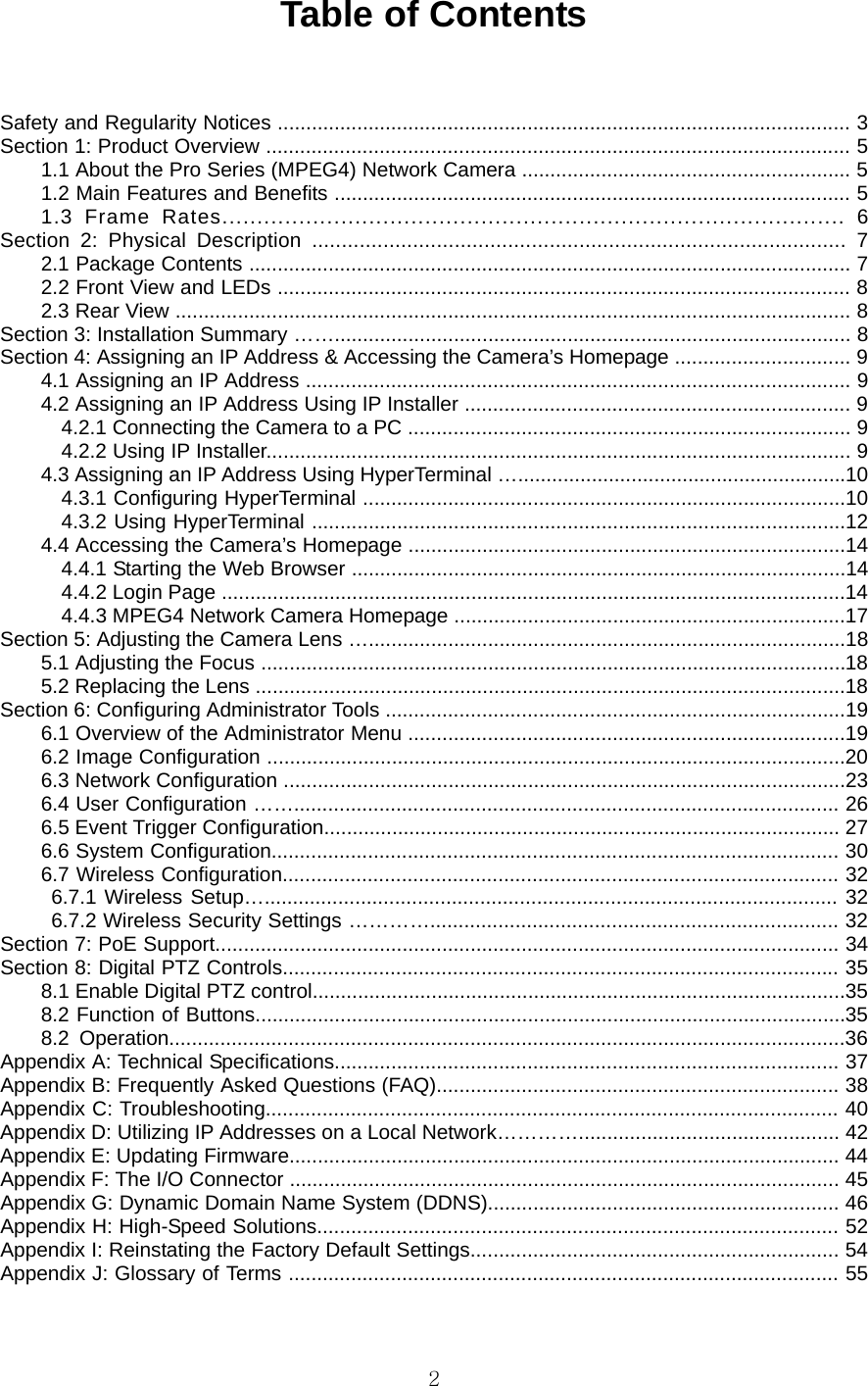  2Table of Contents   Safety and Regularity Notices ..................................................................................................... 3   Section 1: Product Overview ....................................................................................................... 5   1.1 About the Pro Series (MPEG4) Network Camera .......................................................... 5   1.2 Main Features and Benefits ........................................................................................... 5   1.3 Frame Rates......................................................................................... 6  Section 2: Physical Description .......................................................................................... 7  2.1 Package Contents .......................................................................................................... 7   2.2 Front View and LEDs ..................................................................................................... 8  2.3 Rear View ....................................................................................................................... 8   Section 3: Installation Summary ……........................................................................................... 8  Section 4: Assigning an IP Address &amp; Accessing the Camera’s Homepage ............................... 9   4.1 Assigning an IP Address ................................................................................................ 9   4.2 Assigning an IP Address Using IP Installer .................................................................... 9   4.2.1 Connecting the Camera to a PC .............................................................................. 9   4.2.2 Using IP Installer....................................................................................................... 9   4.3 Assigning an IP Address Using HyperTerminal …..........................................................10  4.3.1 Configuring HyperTerminal .....................................................................................10   4.3.2 Using HyperTerminal ..............................................................................................12   4.4 Accessing the Camera’s Homepage .............................................................................14   4.4.1 Starting the Web Browser .......................................................................................14   4.4.2 Login Page ..............................................................................................................14  4.4.3 MPEG4 Network Camera Homepage .....................................................................17  Section 5: Adjusting the Camera Lens …....................................................................................18   5.1 Adjusting the Focus .......................................................................................................18  5.2 Replacing the Lens ........................................................................................................18  Section 6: Configuring Administrator Tools .................................................................................19   6.1 Overview of the Administrator Menu .............................................................................19   6.2 Image Configuration ......................................................................................................20  6.3 Network Configuration ...................................................................................................23  6.4 User Configuration ……................................................................................................ 26   6.5 Event Trigger Configuration........................................................................................... 27   6.6 System Configuration.................................................................................................... 30  6.7 Wireless Configuration.................................................................................................. 32  6.7.1 Wireless Setup…..................................................................................................... 32  6.7.2 Wireless Security Settings …………........................................................................ 32   Section 7: PoE Support.............................................................................................................. 34   Section 8: Digital PTZ Controls.................................................................................................. 35   8.1 Enable Digital PTZ control..............................................................................................35   8.2 Function of Buttons........................................................................................................35  8.2 Operation.......................................................................................................................36  Appendix A: Technical Specifications......................................................................................... 37  Appendix B: Frequently Asked Questions (FAQ)....................................................................... 38   Appendix C: Troubleshooting..................................................................................................... 40  Appendix D: Utilizing IP Addresses on a Local Network………….............................................. 42   Appendix E: Updating Firmware................................................................................................. 44  Appendix F: The I/O Connector ................................................................................................. 45   Appendix G: Dynamic Domain Name System (DDNS).............................................................. 46   Appendix H: High-Speed Solutions............................................................................................ 52  Appendix I: Reinstating the Factory Default Settings................................................................. 54   Appendix J: Glossary of Terms ................................................................................................. 55    