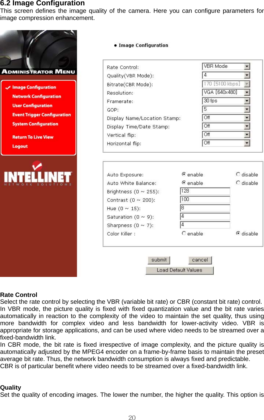  20 6.2 Image Configuration   This screen defines the image quality of the camera. Here you can configure parameters for image compression enhancement.     Rate Control   Select the rate control by selecting the VBR (variable bit rate) or CBR (constant bit rate) control.   In VBR mode, the picture quality is fixed with fixed quantization value and the bit rate varies automatically in reaction to the complexity of the video to maintain the set quality, thus using more bandwidth for complex video and less bandwidth for lower-activity video. VBR is appropriate for storage applications, and can be used where video needs to be streamed over a fixed-bandwidth link.   In CBR mode, the bit rate is fixed irrespective of image complexity, and the picture quality is automatically adjusted by the MPEG4 encoder on a frame-by-frame basis to maintain the preset average bit rate. Thus, the network bandwidth consumption is always fixed and predictable.   CBR is of particular benefit where video needs to be streamed over a fixed-bandwidth link.     Quality  Set the quality of encoding images. The lower the number, the higher the quality. This option is 