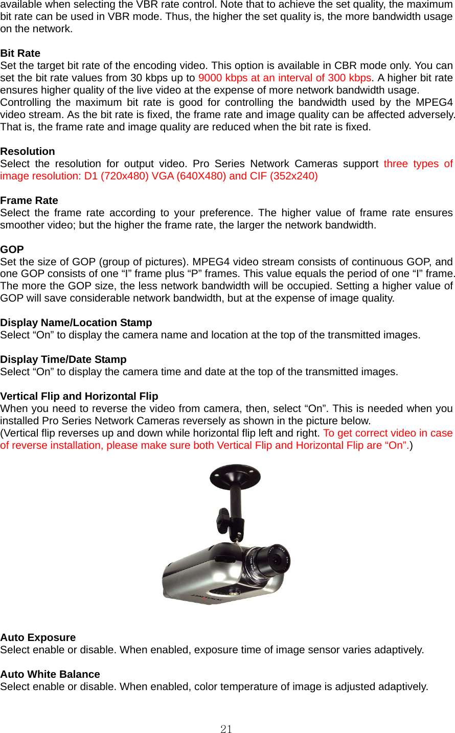  21available when selecting the VBR rate control. Note that to achieve the set quality, the maximum bit rate can be used in VBR mode. Thus, the higher the set quality is, the more bandwidth usage on the network.    Bit Rate   Set the target bit rate of the encoding video. This option is available in CBR mode only. You can set the bit rate values from 30 kbps up to 9000 kbps at an interval of 300 kbps. A higher bit rate ensures higher quality of the live video at the expense of more network bandwidth usage.   Controlling the maximum bit rate is good for controlling the bandwidth used by the MPEG4 video stream. As the bit rate is fixed, the frame rate and image quality can be affected adversely. That is, the frame rate and image quality are reduced when the bit rate is fixed.    Resolution  Select the resolution for output video. Pro Series Network Cameras support three types of image resolution: D1 (720x480) VGA (640X480) and CIF (352x240)    Frame Rate   Select the frame rate according to your preference. The higher value of frame rate ensures smoother video; but the higher the frame rate, the larger the network bandwidth.    GOP  Set the size of GOP (group of pictures). MPEG4 video stream consists of continuous GOP, and one GOP consists of one “I” frame plus “P” frames. This value equals the period of one “I” frame. The more the GOP size, the less network bandwidth will be occupied. Setting a higher value of GOP will save considerable network bandwidth, but at the expense of image quality.    Display Name/Location Stamp   Select “On” to display the camera name and location at the top of the transmitted images.    Display Time/Date Stamp   Select “On” to display the camera time and date at the top of the transmitted images.    Vertical Flip and Horizontal Flip When you need to reverse the video from camera, then, select “On”. This is needed when you installed Pro Series Network Cameras reversely as shown in the picture below. (Vertical flip reverses up and down while horizontal flip left and right. To get correct video in case of reverse installation, please make sure both Vertical Flip and Horizontal Flip are “On”.)     Auto Exposure Select enable or disable. When enabled, exposure time of image sensor varies adaptively.  Auto White Balance   Select enable or disable. When enabled, color temperature of image is adjusted adaptively. 
