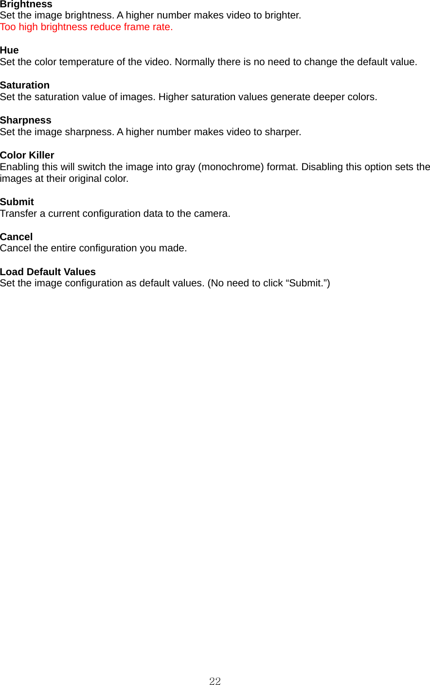  22 Brightness  Set the image brightness. A higher number makes video to brighter. Too high brightness reduce frame rate.  Hue  Set the color temperature of the video. Normally there is no need to change the default value.    Saturation  Set the saturation value of images. Higher saturation values generate deeper colors.  Sharpness  Set the image sharpness. A higher number makes video to sharper.  Color Killer   Enabling this will switch the image into gray (monochrome) format. Disabling this option sets the images at their original color.    Submit  Transfer a current configuration data to the camera.    Cancel  Cancel the entire configuration you made.    Load Default Values   Set the image configuration as default values. (No need to click “Submit.”)     