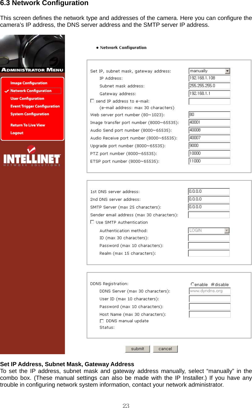  236.3 Network Configuration    This screen defines the network type and addresses of the camera. Here you can configure the camera’s IP address, the DNS server address and the SMTP server IP address.      Set IP Address, Subnet Mask, Gateway Address   To set the IP address, subnet mask and gateway address manually, select “manually” in the combo box. (These manual settings can also be made with the IP Installer.) If you have any trouble in configuring network system information, contact your network administrator.   