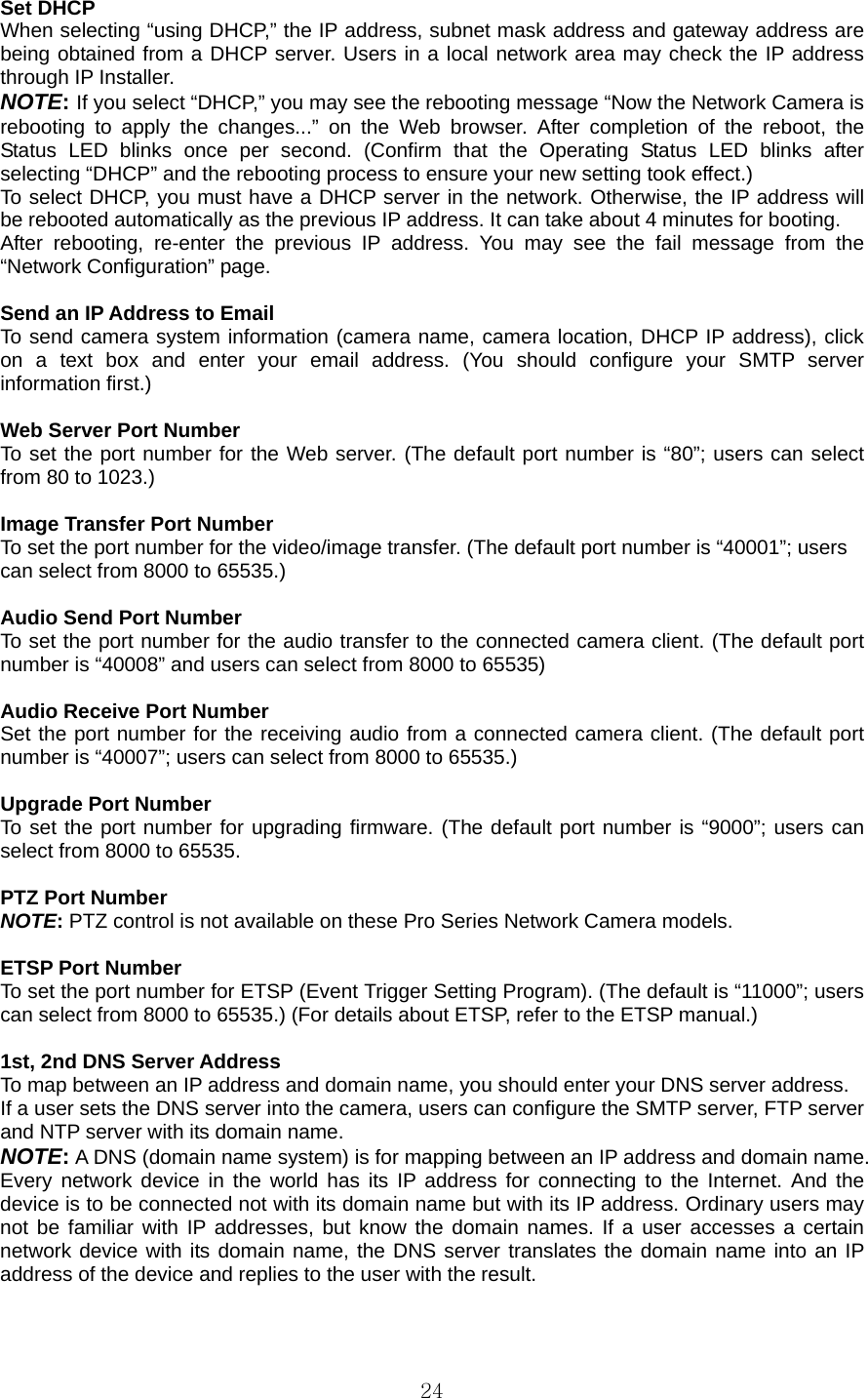  24Set DHCP   When selecting “using DHCP,” the IP address, subnet mask address and gateway address are being obtained from a DHCP server. Users in a local network area may check the IP address through IP Installer.   NOTE: If you select “DHCP,” you may see the rebooting message “Now the Network Camera is rebooting to apply the changes...” on the Web browser. After completion of the reboot, the Status LED blinks once per second. (Confirm that the Operating Status LED blinks after selecting “DHCP” and the rebooting process to ensure your new setting took effect.)   To select DHCP, you must have a DHCP server in the network. Otherwise, the IP address will be rebooted automatically as the previous IP address. It can take about 4 minutes for booting.   After rebooting, re-enter the previous IP address. You may see the fail message from the “Network Configuration” page.    Send an IP Address to Email   To send camera system information (camera name, camera location, DHCP IP address), click on a text box and enter your email address. (You should configure your SMTP server information first.)    Web Server Port Number   To set the port number for the Web server. (The default port number is “80”; users can select from 80 to 1023.)    Image Transfer Port Number   To set the port number for the video/image transfer. (The default port number is “40001”; users   can select from 8000 to 65535.)    Audio Send Port Number   To set the port number for the audio transfer to the connected camera client. (The default port number is “40008” and users can select from 8000 to 65535)    Audio Receive Port Number   Set the port number for the receiving audio from a connected camera client. (The default port number is “40007”; users can select from 8000 to 65535.)    Upgrade Port Number   To set the port number for upgrading firmware. (The default port number is “9000”; users can select from 8000 to 65535.    PTZ Port Number   NOTE: PTZ control is not available on these Pro Series Network Camera models.    ETSP Port Number   To set the port number for ETSP (Event Trigger Setting Program). (The default is “11000”; users can select from 8000 to 65535.) (For details about ETSP, refer to the ETSP manual.)    1st, 2nd DNS Server Address   To map between an IP address and domain name, you should enter your DNS server address.   If a user sets the DNS server into the camera, users can configure the SMTP server, FTP server and NTP server with its domain name.   NOTE: A DNS (domain name system) is for mapping between an IP address and domain name. Every network device in the world has its IP address for connecting to the Internet. And the device is to be connected not with its domain name but with its IP address. Ordinary users may not be familiar with IP addresses, but know the domain names. If a user accesses a certain network device with its domain name, the DNS server translates the domain name into an IP address of the device and replies to the user with the result.    