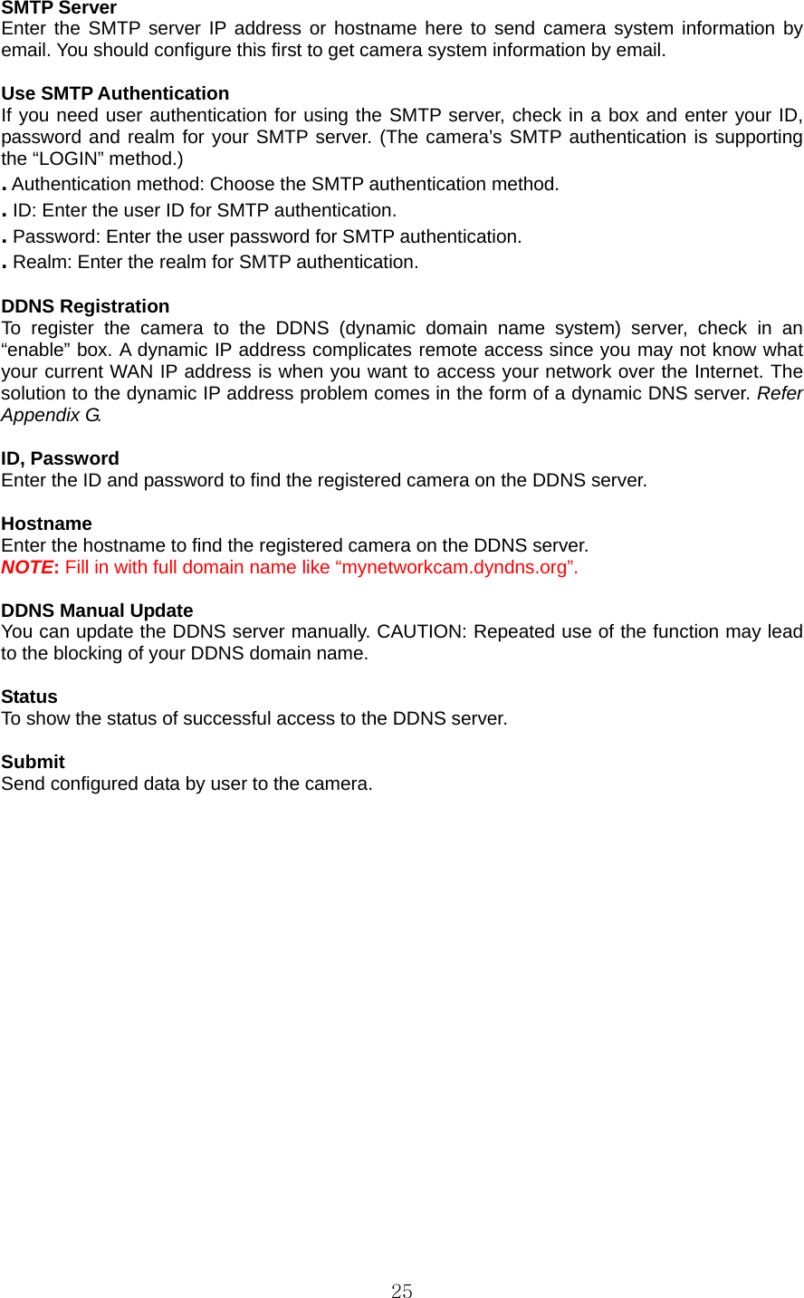  25SMTP Server   Enter the SMTP server IP address or hostname here to send camera system information by email. You should configure this first to get camera system information by email.    Use SMTP Authentication   If you need user authentication for using the SMTP server, check in a box and enter your ID, password and realm for your SMTP server. (The camera’s SMTP authentication is supporting the “LOGIN” method.)   . Authentication method: Choose the SMTP authentication method.   . ID: Enter the user ID for SMTP authentication.   . Password: Enter the user password for SMTP authentication.   . Realm: Enter the realm for SMTP authentication.    DDNS Registration   To register the camera to the DDNS (dynamic domain name system) server, check in an “enable” box. A dynamic IP address complicates remote access since you may not know what your current WAN IP address is when you want to access your network over the Internet. The solution to the dynamic IP address problem comes in the form of a dynamic DNS server. Refer Appendix G.  ID, Password   Enter the ID and password to find the registered camera on the DDNS server.    Hostname  Enter the hostname to find the registered camera on the DDNS server.   NOTE: Fill in with full domain name like “mynetworkcam.dyndns.org”.  DDNS Manual Update   You can update the DDNS server manually. CAUTION: Repeated use of the function may lead to the blocking of your DDNS domain name.    Status  To show the status of successful access to the DDNS server.    Submit  Send configured data by user to the camera.     