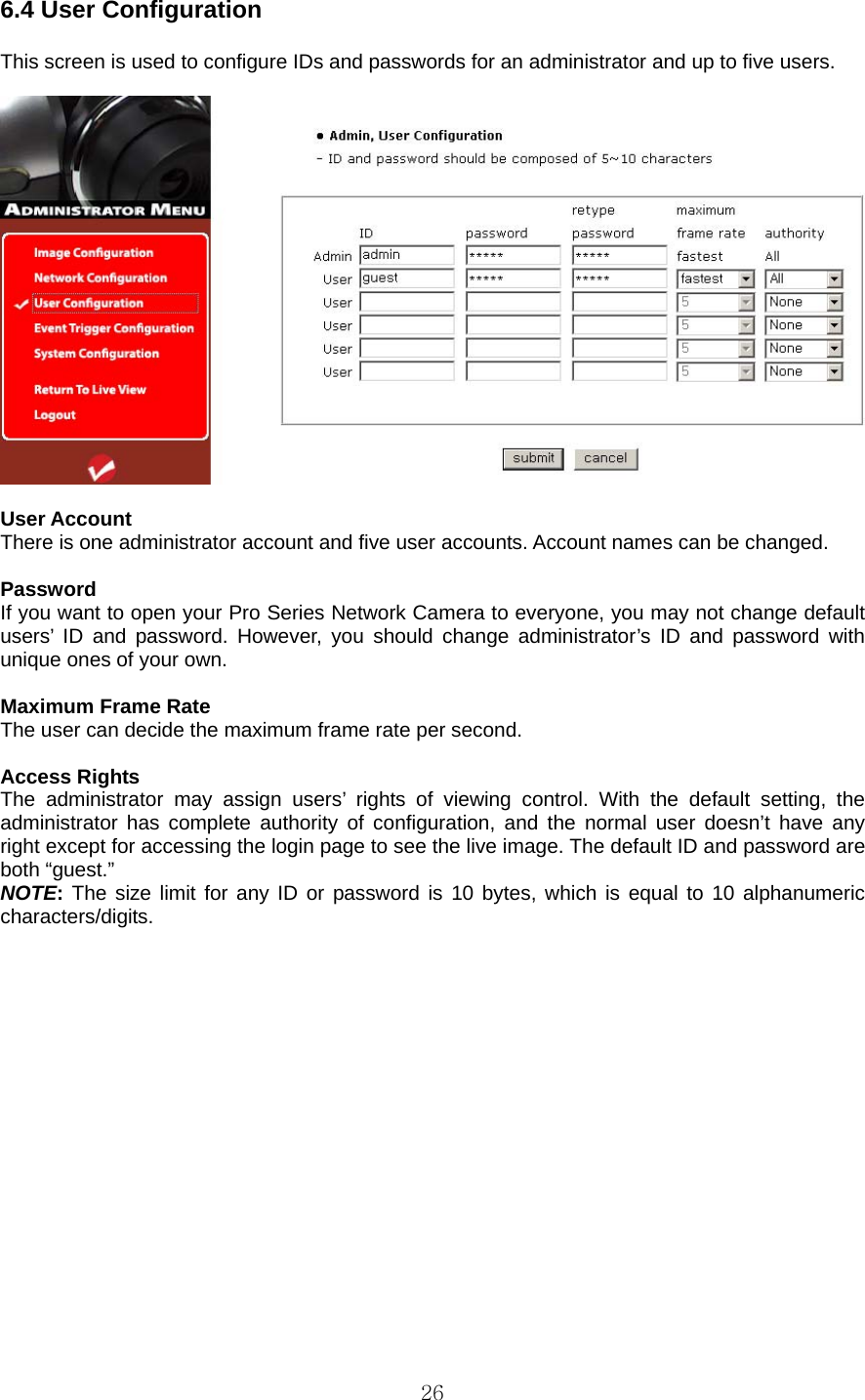  266.4 User Configuration    This screen is used to configure IDs and passwords for an administrator and up to five users.      User Account   There is one administrator account and five user accounts. Account names can be changed.    Password  If you want to open your Pro Series Network Camera to everyone, you may not change default users’ ID and password. However, you should change administrator’s ID and password with unique ones of your own.    Maximum Frame Rate   The user can decide the maximum frame rate per second.    Access Rights   The administrator may assign users’ rights of viewing control. With the default setting, the administrator has complete authority of configuration, and the normal user doesn’t have any right except for accessing the login page to see the live image. The default ID and password are both “guest.”   NOTE: The size limit for any ID or password is 10 bytes, which is equal to 10 alphanumeric characters/digits.   