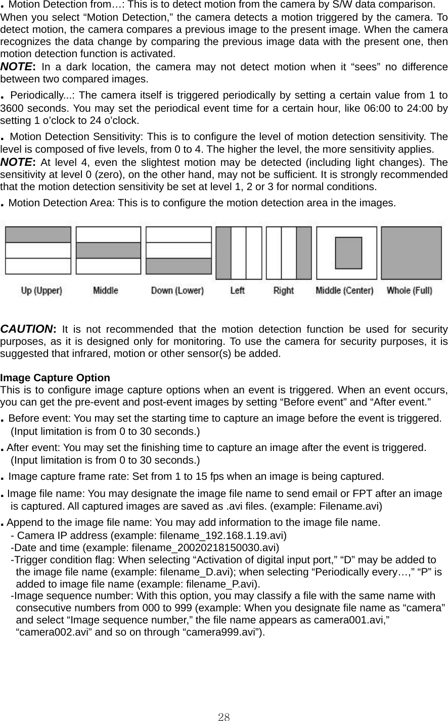  28. Motion Detection from…: This is to detect motion from the camera by S/W data comparison.   When you select “Motion Detection,” the camera detects a motion triggered by the camera. To detect motion, the camera compares a previous image to the present image. When the camera recognizes the data change by comparing the previous image data with the present one, then motion detection function is activated.   NOTE: In a dark location, the camera may not detect motion when it “sees” no difference between two compared images.   . Periodically...: The camera itself is triggered periodically by setting a certain value from 1 to 3600 seconds. You may set the periodical event time for a certain hour, like 06:00 to 24:00 by setting 1 o’clock to 24 o’clock.   . Motion Detection Sensitivity: This is to configure the level of motion detection sensitivity. The level is composed of five levels, from 0 to 4. The higher the level, the more sensitivity applies.   NOTE: At level 4, even the slightest motion may be detected (including light changes). The sensitivity at level 0 (zero), on the other hand, may not be sufficient. It is strongly recommended that the motion detection sensitivity be set at level 1, 2 or 3 for normal conditions.   . Motion Detection Area: This is to configure the motion detection area in the images.       CAUTION: It is not recommended that the motion detection function be used for security purposes, as it is designed only for monitoring. To use the camera for security purposes, it is suggested that infrared, motion or other sensor(s) be added.    Image Capture Option   This is to configure image capture options when an event is triggered. When an event occurs, you can get the pre-event and post-event images by setting “Before event” and “After event.”   . Before event: You may set the starting time to capture an image before the event is triggered.   (Input limitation is from 0 to 30 seconds.)   . After event: You may set the finishing time to capture an image after the event is triggered.   (Input limitation is from 0 to 30 seconds.)   . Image capture frame rate: Set from 1 to 15 fps when an image is being captured.   . Image file name: You may designate the image file name to send email or FPT after an image   is captured. All captured images are saved as .avi files. (example: Filename.avi)   . Append to the image file name: You may add information to the image file name.   - Camera IP address (example: filename_192.168.1.19.avi)   -Date and time (example: filename_20020218150030.avi)   -Trigger condition flag: When selecting “Activation of digital input port,” “D” may be added to     the image file name (example: filename_D.avi); when selecting “Periodically every…,” “P” is     added to image file name (example: filename_P.avi).   -Image sequence number: With this option, you may classify a file with the same name with     consecutive numbers from 000 to 999 (example: When you designate file name as “camera”     and select “Image sequence number,” the file name appears as camera001.avi,”     “camera002.avi” and so on through “camera999.avi”).       