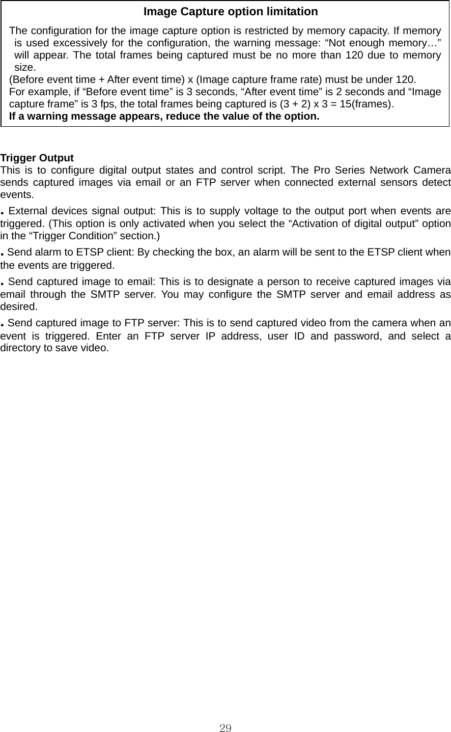  29   Trigger Output   This is to configure digital output states and control script. The Pro Series Network Camera sends captured images via email or an FTP server when connected external sensors detect events.  . External devices signal output: This is to supply voltage to the output port when events are triggered. (This option is only activated when you select the “Activation of digital output” option in the “Trigger Condition” section.)   . Send alarm to ETSP client: By checking the box, an alarm will be sent to the ETSP client when the events are triggered.   . Send captured image to email: This is to designate a person to receive captured images via email through the SMTP server. You may configure the SMTP server and email address as desired.  . Send captured image to FTP server: This is to send captured video from the camera when an event is triggered. Enter an FTP server IP address, user ID and password, and select a directory to save video.    Image Capture option limitation The configuration for the image capture option is restricted by memory capacity. If memory is used excessively for the configuration, the warning message: “Not enough memory…” will appear. The total frames being captured must be no more than 120 due to memory size. (Before event time + After event time) x (Image capture frame rate) must be under 120. For example, if “Before event time” is 3 seconds, “After event time” is 2 seconds and “Image capture frame” is 3 fps, the total frames being captured is (3 + 2) x 3 = 15(frames).   If a warning message appears, reduce the value of the option.