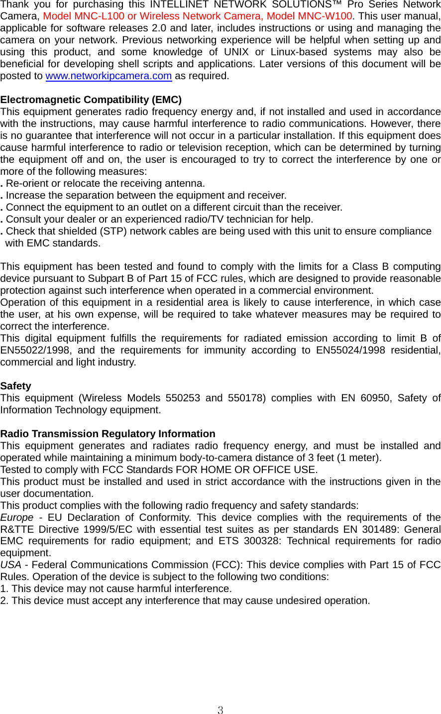  3Thank you for purchasing this INTELLINET NETWORK SOLUTIONS™ Pro Series Network Camera, Model MNC-L100 or Wireless Network Camera, Model MNC-W100. This user manual, applicable for software releases 2.0 and later, includes instructions or using and managing the camera on your network. Previous networking experience will be helpful when setting up and using this product, and some knowledge of UNIX or Linux-based systems may also be beneficial for developing shell scripts and applications. Later versions of this document will be posted to www.networkipcamera.com as required.    Electromagnetic Compatibility (EMC)   This equipment generates radio frequency energy and, if not installed and used in accordance with the instructions, may cause harmful interference to radio communications. However, there is no guarantee that interference will not occur in a particular installation. If this equipment does cause harmful interference to radio or television reception, which can be determined by turning the equipment off and on, the user is encouraged to try to correct the interference by one or more of the following measures:   . Re-orient or relocate the receiving antenna.   . Increase the separation between the equipment and receiver.   . Connect the equipment to an outlet on a different circuit than the receiver.   . Consult your dealer or an experienced radio/TV technician for help.   . Check that shielded (STP) network cables are being used with this unit to ensure compliance   with EMC standards.    This equipment has been tested and found to comply with the limits for a Class B computing device pursuant to Subpart B of Part 15 of FCC rules, which are designed to provide reasonable protection against such interference when operated in a commercial environment.   Operation of this equipment in a residential area is likely to cause interference, in which case the user, at his own expense, will be required to take whatever measures may be required to correct the interference.   This digital equipment fulfills the requirements for radiated emission according to limit B of EN55022/1998, and the requirements for immunity according to EN55024/1998 residential, commercial and light industry.    Safety  This equipment (Wireless Models 550253 and 550178) complies with EN 60950, Safety of Information Technology equipment.    Radio Transmission Regulatory Information   This equipment generates and radiates radio frequency energy, and must be installed and operated while maintaining a minimum body-to-camera distance of 3 feet (1 meter). Tested to comply with FCC Standards FOR HOME OR OFFICE USE. This product must be installed and used in strict accordance with the instructions given in the user documentation. This product complies with the following radio frequency and safety standards: Europe - EU Declaration of Conformity. This device complies with the requirements of the R&amp;TTE Directive 1999/5/EC with essential test suites as per standards EN 301489: General EMC requirements for radio equipment; and ETS 300328: Technical requirements for radio equipment. USA - Federal Communications Commission (FCC): This device complies with Part 15 of FCC Rules. Operation of the device is subject to the following two conditions: 1. This device may not cause harmful interference.   2. This device must accept any interference that may cause undesired operation.    