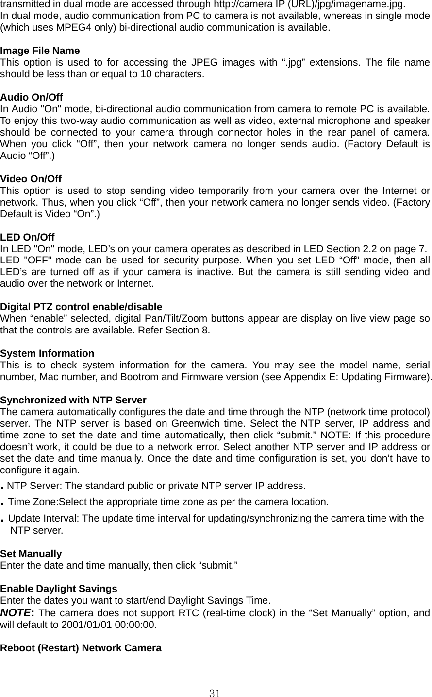  31transmitted in dual mode are accessed through http://camera IP (URL)/jpg/imagename.jpg.  In dual mode, audio communication from PC to camera is not available, whereas in single mode (which uses MPEG4 only) bi-directional audio communication is available.    Image File Name   This option is used to for accessing the JPEG images with “.jpg” extensions. The file name should be less than or equal to 10 characters.    Audio On/Off In Audio &quot;On&quot; mode, bi-directional audio communication from camera to remote PC is available. To enjoy this two-way audio communication as well as video, external microphone and speaker should be connected to your camera through connector holes in the rear panel of camera. When you click “Off”, then your network camera no longer sends audio. (Factory Default is Audio “Off”.)  Video On/Off This option is used to stop sending video temporarily from your camera over the Internet or network. Thus, when you click “Off”, then your network camera no longer sends video. (Factory Default is Video “On”.)  LED On/Off In LED &quot;On&quot; mode, LED’s on your camera operates as described in LED Section 2.2 on page 7. LED &quot;OFF&quot; mode can be used for security purpose. When you set LED “Off” mode, then all LED’s are turned off as if your camera is inactive. But the camera is still sending video and audio over the network or Internet.  Digital PTZ control enable/disable When “enable” selected, digital Pan/Tilt/Zoom buttons appear are display on live view page so that the controls are available. Refer Section 8.  System Information   This is to check system information for the camera. You may see the model name, serial number, Mac number, and Bootrom and Firmware version (see Appendix E: Updating Firmware).    Synchronized with NTP Server   The camera automatically configures the date and time through the NTP (network time protocol) server. The NTP server is based on Greenwich time. Select the NTP server, IP address and time zone to set the date and time automatically, then click “submit.” NOTE: If this procedure doesn’t work, it could be due to a network error. Select another NTP server and IP address or set the date and time manually. Once the date and time configuration is set, you don’t have to configure it again.   . NTP Server: The standard public or private NTP server IP address.   . Time Zone:Select the appropriate time zone as per the camera location.   . Update Interval: The update time interval for updating/synchronizing the camera time with the   NTP server.    Set Manually   Enter the date and time manually, then click “submit.”    Enable Daylight Savings   Enter the dates you want to start/end Daylight Savings Time.   NOTE: The camera does not support RTC (real-time clock) in the “Set Manually” option, and will default to 2001/01/01 00:00:00.    Reboot (Restart) Network Camera   