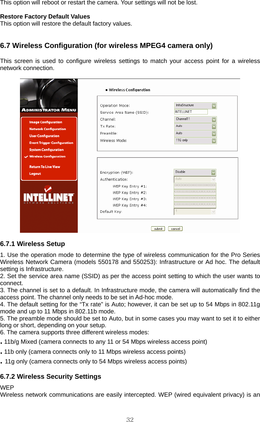  32This option will reboot or restart the camera. Your settings will not be lost.    Restore Factory Default Values   This option will restore the default factory values.     6.7 Wireless Configuration (for wireless MPEG4 camera only)    This screen is used to configure wireless settings to match your access point for a wireless network connection.      6.7.1 Wireless Setup   1. Use the operation mode to determine the type of wireless communication for the Pro Series Wireless Network Camera (models 550178 and 550253): Infrastructure or Ad hoc. The default setting is Infrastructure.   2. Set the service area name (SSID) as per the access point setting to which the user wants to connect.  3. The channel is set to a default. In Infrastructure mode, the camera will automatically find the access point. The channel only needs to be set in Ad-hoc mode.   4. The default setting for the “Tx rate” is Auto; however, it can be set up to 54 Mbps in 802.11g mode and up to 11 Mbps in 802.11b mode.   5. The preamble mode should be set to Auto, but in some cases you may want to set it to either long or short, depending on your setup.   6. The camera supports three different wireless modes:   . 11b/g Mixed (camera connects to any 11 or 54 Mbps wireless access point)   . 11b only (camera connects only to 11 Mbps wireless access points)   . 11g only (camera connects only to 54 Mbps wireless access points)    6.7.2 Wireless Security Settings   WEP  Wireless network communications are easily intercepted. WEP (wired equivalent privacy) is an 