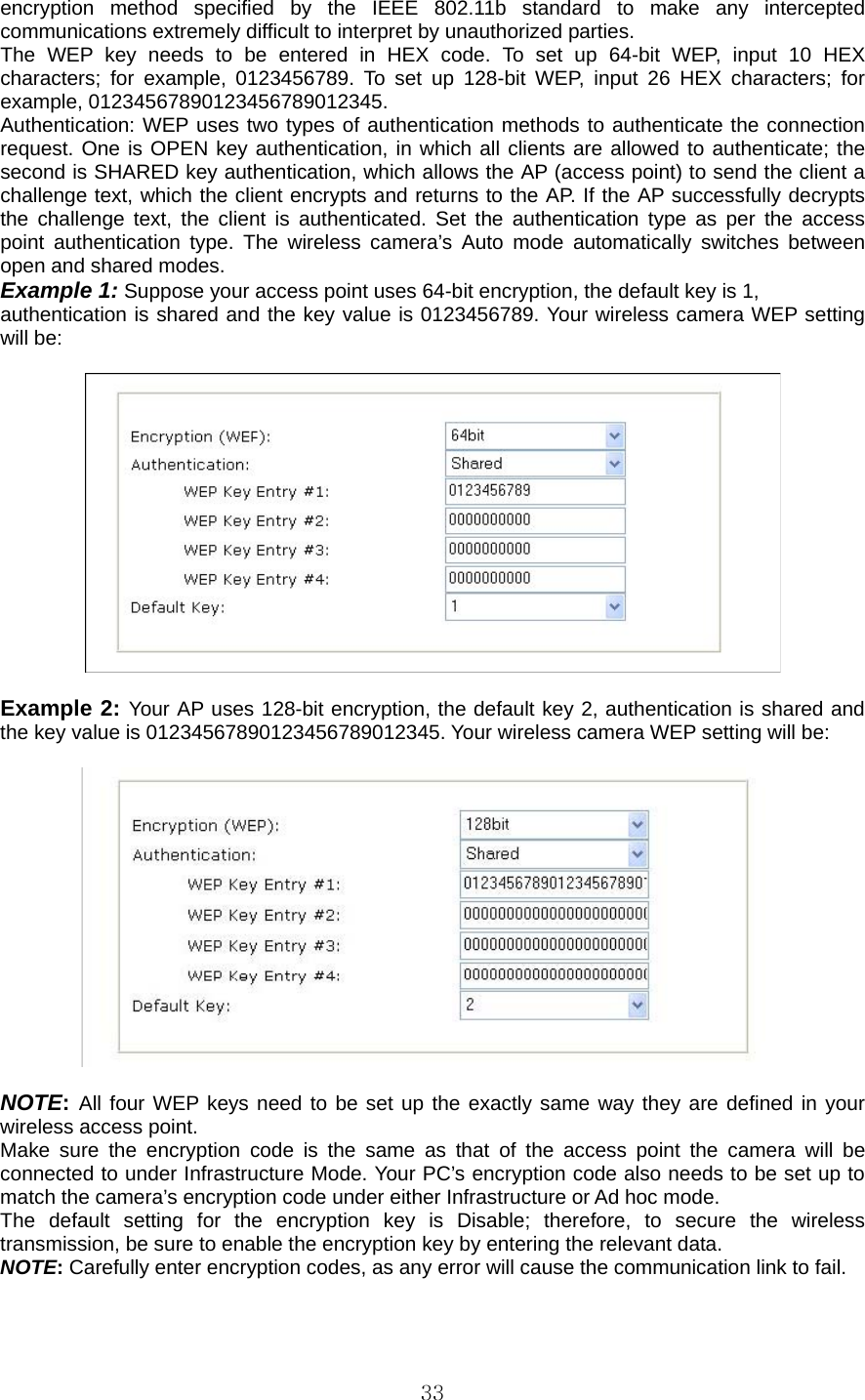  33encryption method specified by the IEEE 802.11b standard to make any intercepted communications extremely difficult to interpret by unauthorized parties.   The WEP key needs to be entered in HEX code. To set up 64-bit WEP, input 10 HEX characters; for example, 0123456789. To set up 128-bit WEP, input 26 HEX characters; for example, 01234567890123456789012345.   Authentication: WEP uses two types of authentication methods to authenticate the connection request. One is OPEN key authentication, in which all clients are allowed to authenticate; the second is SHARED key authentication, which allows the AP (access point) to send the client a challenge text, which the client encrypts and returns to the AP. If the AP successfully decrypts the challenge text, the client is authenticated. Set the authentication type as per the access point authentication type. The wireless camera’s Auto mode automatically switches between open and shared modes.   Example 1: Suppose your access point uses 64-bit encryption, the default key is 1,   authentication is shared and the key value is 0123456789. Your wireless camera WEP setting will be:      Example 2: Your AP uses 128-bit encryption, the default key 2, authentication is shared and the key value is 01234567890123456789012345. Your wireless camera WEP setting will be:      NOTE: All four WEP keys need to be set up the exactly same way they are defined in your wireless access point. Make sure the encryption code is the same as that of the access point the camera will be connected to under Infrastructure Mode. Your PC’s encryption code also needs to be set up to match the camera’s encryption code under either Infrastructure or Ad hoc mode. The default setting for the encryption key is Disable; therefore, to secure the wireless transmission, be sure to enable the encryption key by entering the relevant data.   NOTE: Carefully enter encryption codes, as any error will cause the communication link to fail.   