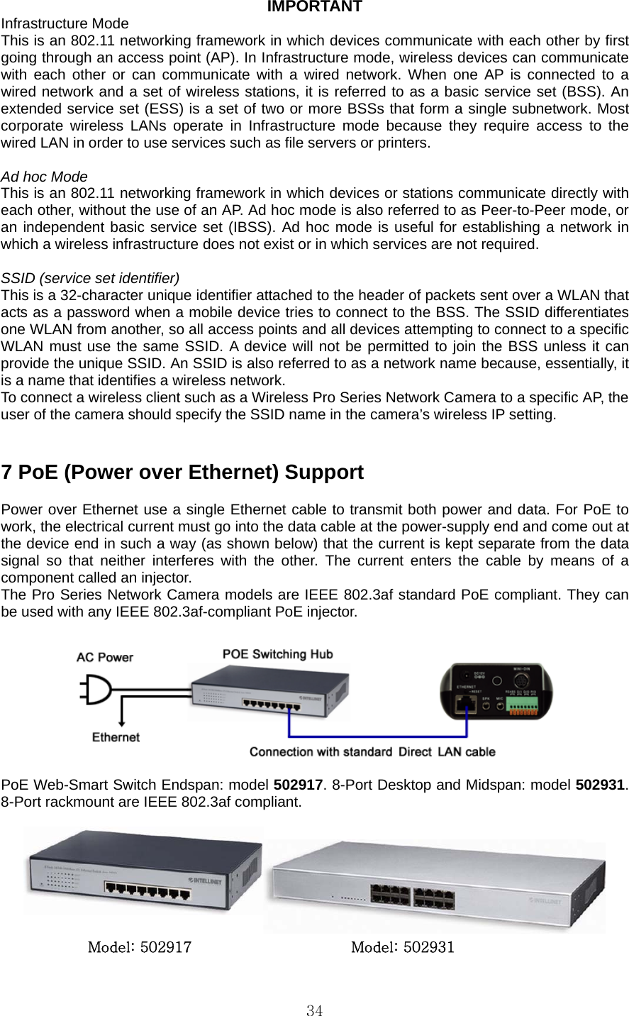  34IMPORTANT Infrastructure Mode   This is an 802.11 networking framework in which devices communicate with each other by first going through an access point (AP). In Infrastructure mode, wireless devices can communicate with each other or can communicate with a wired network. When one AP is connected to a wired network and a set of wireless stations, it is referred to as a basic service set (BSS). An extended service set (ESS) is a set of two or more BSSs that form a single subnetwork. Most corporate wireless LANs operate in Infrastructure mode because they require access to the wired LAN in order to use services such as file servers or printers.    Ad hoc Mode   This is an 802.11 networking framework in which devices or stations communicate directly with each other, without the use of an AP. Ad hoc mode is also referred to as Peer-to-Peer mode, or an independent basic service set (IBSS). Ad hoc mode is useful for establishing a network in which a wireless infrastructure does not exist or in which services are not required.    SSID (service set identifier)   This is a 32-character unique identifier attached to the header of packets sent over a WLAN that acts as a password when a mobile device tries to connect to the BSS. The SSID differentiates one WLAN from another, so all access points and all devices attempting to connect to a specific WLAN must use the same SSID. A device will not be permitted to join the BSS unless it can provide the unique SSID. An SSID is also referred to as a network name because, essentially, it is a name that identifies a wireless network.   To connect a wireless client such as a Wireless Pro Series Network Camera to a specific AP, the user of the camera should specify the SSID name in the camera’s wireless IP setting.     7 PoE (Power over Ethernet) Support    Power over Ethernet use a single Ethernet cable to transmit both power and data. For PoE to work, the electrical current must go into the data cable at the power-supply end and come out at the device end in such a way (as shown below) that the current is kept separate from the data signal so that neither interferes with the other. The current enters the cable by means of a component called an injector.   The Pro Series Network Camera models are IEEE 802.3af standard PoE compliant. They can be used with any IEEE 802.3af-compliant PoE injector.      PoE Web-Smart Switch Endspan: model 502917. 8-Port Desktop and Midspan: model 502931. 8-Port rackmount are IEEE 802.3af compliant.       Model: 502917                      Model: 502931 