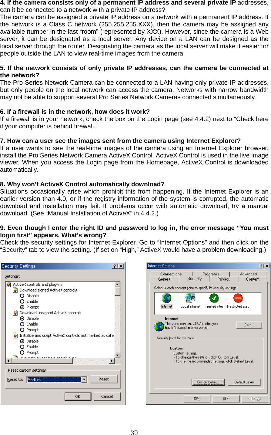  394. If the camera consists only of a permanent IP address and several private IP addresses, can it be connected to a network with a private IP address?   The camera can be assigned a private IP address on a network with a permanent IP address. If the network is a Class C network (255.255.255.XXX), then the camera may be assigned any available number in the last “room” (represented by XXX). However, since the camera is a Web server, it can be designated as a local server. Any device on a LAN can be designed as the local server through the router. Designating the camera as the local server will make it easier for people outside the LAN to view real-time images from the camera.    5. If the network consists of only private IP addresses, can the camera be connected at the network?   The Pro Series Network Camera can be connected to a LAN having only private IP addresses, but only people on the local network can access the camera. Networks with narrow bandwidth may not be able to support several Pro Series Network Cameras connected simultaneously.    6. If a firewall is in the network, how does it work?   If a firewall is in your network, check the box on the Login page (see 4.4.2) next to “Check here if your computer is behind firewall.”    7. How can a user see the images sent from the camera using Internet Explorer?   If a user wants to see the real-time images of the camera using an Internet Explorer browser, install the Pro Series Network Camera ActiveX Control. ActiveX Control is used in the live image viewer. When you access the Login page from the Homepage, ActiveX Control is downloaded automatically.   8. Why won’t ActiveX Control automatically download?   Situations occasionally arise which prohibit this from happening. If the Internet Explorer is an earlier version than 4.0, or if the registry information of the system is corrupted, the automatic download and installation may fail. If problems occur with automatic download, try a manual download. (See “Manual Installation of ActiveX” in 4.4.2.)    9. Even though I enter the right ID and password to log in, the error message “You must login first” appears. What’s wrong?   Check the security settings for Internet Explorer. Go to “Internet Options” and then click on the “Security” tab to view the setting. (If set on “High,” ActiveX would have a problem downloading.)     