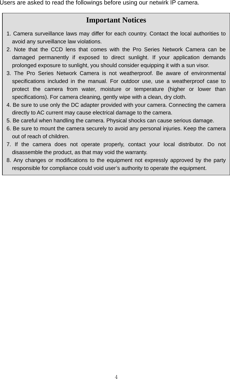 4Users are asked to read the followings before using our netwirk IP camera.   Important Notices  1. Camera surveillance laws may differ for each country. Contact the local authorities to avoid any surveillance law violations. 2. Note that the CCD lens that comes with the Pro Series Network Camera can be damaged permanently if exposed to direct sunlight. If your application demands prolonged exposure to sunlight, you should consider equipping it with a sun visor. 3. The Pro Series Network Camera is not weatherproof. Be aware of environmental specifications included in the manual. For outdoor use, use a weatherproof case to protect the camera from water, moisture or temperature (higher or lower than specifications). For camera cleaning, gently wipe with a clean, dry cloth. 4. Be sure to use only the DC adapter provided with your camera. Connecting the camera directly to AC current may cause electrical damage to the camera. 5. Be careful when handling the camera. Physical shocks can cause serious damage. 6. Be sure to mount the camera securely to avoid any personal injuries. Keep the camera out of reach of children. 7. If the camera does not operate properly, contact your local distributor. Do not disassemble the product, as that may void the warranty. 8. Any changes or modifications to the equipment not expressly approved by the party responsible for compliance could void user’s authority to operate the equipment. 