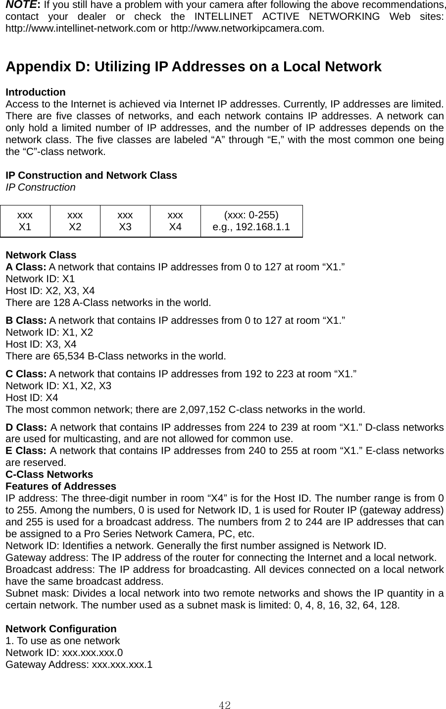  42NOTE: If you still have a problem with your camera after following the above recommendations, contact your dealer or check the INTELLINET ACTIVE NETWORKING Web sites: http://www.intellinet-network.com or http://www.networkipcamera.com.     Appendix D: Utilizing IP Addresses on a Local Network    Introduction  Access to the Internet is achieved via Internet IP addresses. Currently, IP addresses are limited. There are five classes of networks, and each network contains IP addresses. A network can only hold a limited number of IP addresses, and the number of IP addresses depends on the network class. The five classes are labeled “A” through “E,” with the most common one being the “C”-class network.    IP Construction and Network Class   IP Construction  xxx X1  xxx X2  xxx X3  xxx X4  (xxx: 0-255) e.g., 192.168.1.1  Network Class A Class: A network that contains IP addresses from 0 to 127 at room “X1.” Network ID: X1 Host ID: X2, X3, X4 There are 128 A-Class networks in the world. B Class: A network that contains IP addresses from 0 to 127 at room “X1.” Network ID: X1, X2 Host ID: X3, X4 There are 65,534 B-Class networks in the world. C Class: A network that contains IP addresses from 192 to 223 at room “X1.” Network ID: X1, X2, X3 Host ID: X4 The most common network; there are 2,097,152 C-class networks in the world. D Class: A network that contains IP addresses from 224 to 239 at room “X1.” D-class networks are used for multicasting, and are not allowed for common use. E Class: A network that contains IP addresses from 240 to 255 at room “X1.” E-class networks are reserved. C-Class Networks   Features of Addresses   IP address: The three-digit number in room “X4” is for the Host ID. The number range is from 0 to 255. Among the numbers, 0 is used for Network ID, 1 is used for Router IP (gateway address) and 255 is used for a broadcast address. The numbers from 2 to 244 are IP addresses that can be assigned to a Pro Series Network Camera, PC, etc. Network ID: Identifies a network. Generally the first number assigned is Network ID. Gateway address: The IP address of the router for connecting the Internet and a local network. Broadcast address: The IP address for broadcasting. All devices connected on a local network have the same broadcast address. Subnet mask: Divides a local network into two remote networks and shows the IP quantity in a certain network. The number used as a subnet mask is limited: 0, 4, 8, 16, 32, 64, 128.  Network Configuration   1. To use as one network   Network ID: xxx.xxx.xxx.0   Gateway Address: xxx.xxx.xxx.1   