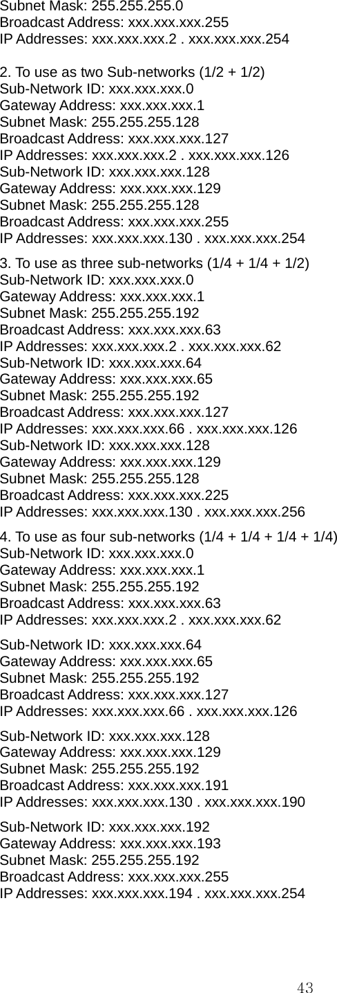  43Subnet Mask: 255.255.255.0   Broadcast Address: xxx.xxx.xxx.255   IP Addresses: xxx.xxx.xxx.2 . xxx.xxx.xxx.254    2. To use as two Sub-networks (1/2 + 1/2)   Sub-Network ID: xxx.xxx.xxx.0   Gateway Address: xxx.xxx.xxx.1   Subnet Mask: 255.255.255.128   Broadcast Address: xxx.xxx.xxx.127   IP Addresses: xxx.xxx.xxx.2 . xxx.xxx.xxx.126   Sub-Network ID: xxx.xxx.xxx.128  Gateway Address: xxx.xxx.xxx.129   Subnet Mask: 255.255.255.128   Broadcast Address: xxx.xxx.xxx.255   IP Addresses: xxx.xxx.xxx.130 . xxx.xxx.xxx.254  3. To use as three sub-networks (1/4 + 1/4 + 1/2)   Sub-Network ID: xxx.xxx.xxx.0   Gateway Address: xxx.xxx.xxx.1   Subnet Mask: 255.255.255.192   Broadcast Address: xxx.xxx.xxx.63   IP Addresses: xxx.xxx.xxx.2 . xxx.xxx.xxx.62   Sub-Network ID: xxx.xxx.xxx.64   Gateway Address: xxx.xxx.xxx.65   Subnet Mask: 255.255.255.192   Broadcast Address: xxx.xxx.xxx.127   IP Addresses: xxx.xxx.xxx.66 . xxx.xxx.xxx.126 Sub-Network ID: xxx.xxx.xxx.128  Gateway Address: xxx.xxx.xxx.129   Subnet Mask: 255.255.255.128   Broadcast Address: xxx.xxx.xxx.225   IP Addresses: xxx.xxx.xxx.130 . xxx.xxx.xxx.256  4. To use as four sub-networks (1/4 + 1/4 + 1/4 + 1/4)   Sub-Network ID: xxx.xxx.xxx.0   Gateway Address: xxx.xxx.xxx.1   Subnet Mask: 255.255.255.192   Broadcast Address: xxx.xxx.xxx.63   IP Addresses: xxx.xxx.xxx.2 . xxx.xxx.xxx.62   Sub-Network ID: xxx.xxx.xxx.64   Gateway Address: xxx.xxx.xxx.65   Subnet Mask: 255.255.255.192   Broadcast Address: xxx.xxx.xxx.127   IP Addresses: xxx.xxx.xxx.66 . xxx.xxx.xxx.126 Sub-Network ID: xxx.xxx.xxx.128  Gateway Address: xxx.xxx.xxx.129   Subnet Mask: 255.255.255.192   Broadcast Address: xxx.xxx.xxx.191   IP Addresses: xxx.xxx.xxx.130 . xxx.xxx.xxx.190 Sub-Network ID: xxx.xxx.xxx.192  Gateway Address: xxx.xxx.xxx.193   Subnet Mask: 255.255.255.192   Broadcast Address: xxx.xxx.xxx.255   IP Addresses: xxx.xxx.xxx.194 . xxx.xxx.xxx.254    