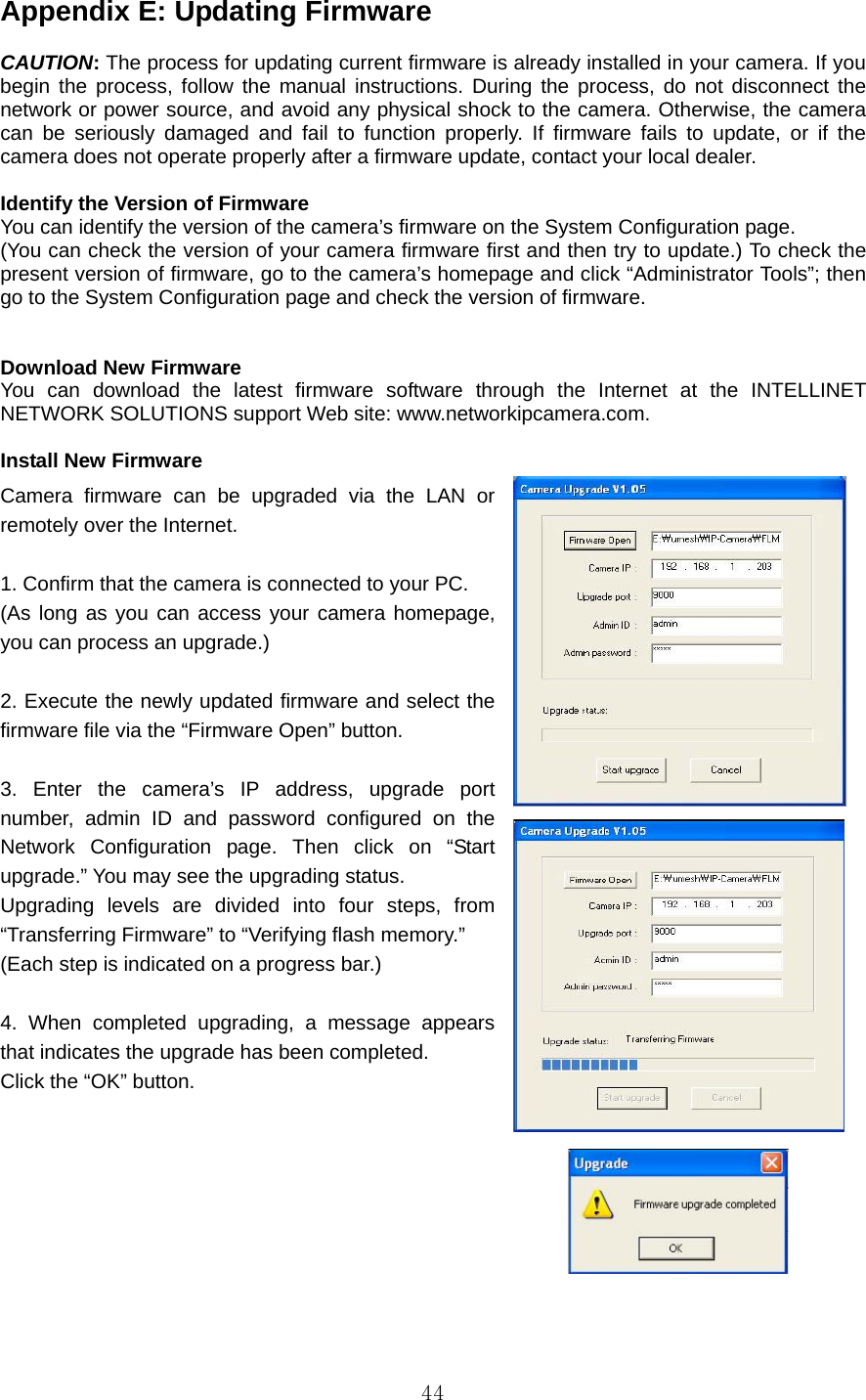  44Appendix E: Updating Firmware    CAUTION: The process for updating current firmware is already installed in your camera. If you begin the process, follow the manual instructions. During the process, do not disconnect the network or power source, and avoid any physical shock to the camera. Otherwise, the camera can be seriously damaged and fail to function properly. If firmware fails to update, or if the camera does not operate properly after a firmware update, contact your local dealer.    Identify the Version of Firmware   You can identify the version of the camera’s firmware on the System Configuration page. (You can check the version of your camera firmware first and then try to update.) To check the present version of firmware, go to the camera’s homepage and click “Administrator Tools”; then go to the System Configuration page and check the version of firmware.   Download New Firmware   You can download the latest firmware software through the Internet at the INTELLINET  NETWORK SOLUTIONS support Web site: www.networkipcamera.com.    Install New Firmware   Camera firmware can be upgraded via the LAN or remotely over the Internet.    1. Confirm that the camera is connected to your PC.   (As long as you can access your camera homepage, you can process an upgrade.)    2. Execute the newly updated firmware and select the firmware file via the “Firmware Open” button.    3. Enter the camera’s IP address, upgrade port number, admin ID and password configured on the Network Configuration page. Then click on “Start upgrade.” You may see the upgrading status.   Upgrading levels are divided into four steps, from “Transferring Firmware” to “Verifying flash memory.”   (Each step is indicated on a progress bar.)    4. When completed upgrading, a message appears that indicates the upgrade has been completed.   Click the “OK” button.      