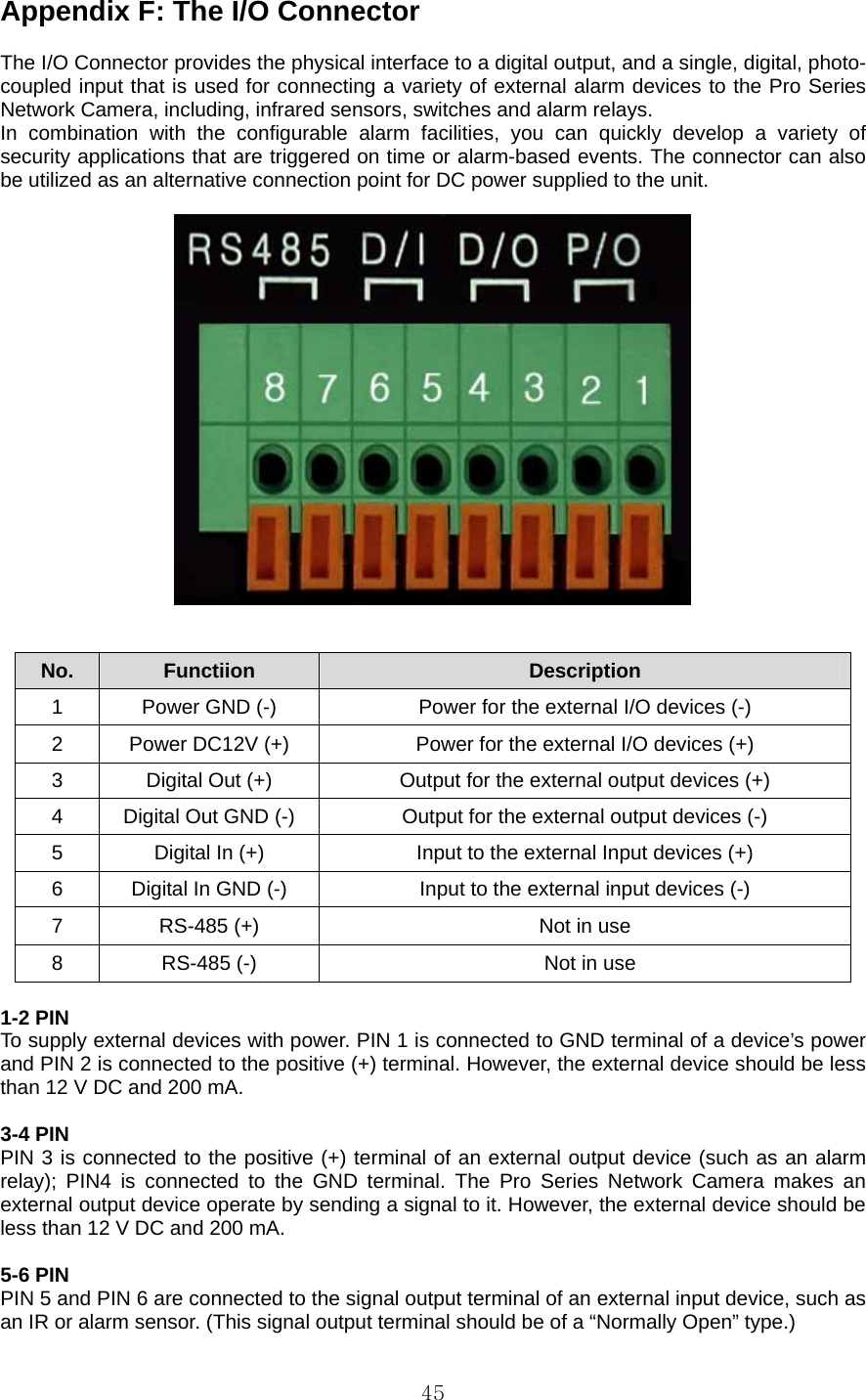  45Appendix F: The I/O Connector    The I/O Connector provides the physical interface to a digital output, and a single, digital, photo-coupled input that is used for connecting a variety of external alarm devices to the Pro Series Network Camera, including, infrared sensors, switches and alarm relays. In combination with the configurable alarm facilities, you can quickly develop a variety of security applications that are triggered on time or alarm-based events. The connector can also be utilized as an alternative connection point for DC power supplied to the unit.     No.  Functiion  Description 1  Power GND (-)  Power for the external I/O devices (-) 2  Power DC12V (+)  Power for the external I/O devices (+) 3  Digital Out (+)  Output for the external output devices (+) 4  Digital Out GND (-)  Output for the external output devices (-) 5  Digital In (+)  Input to the external Input devices (+) 6  Digital In GND (-)  Input to the external input devices (-) 7  RS-485 (+)  Not in use 8  RS-485 (-)  Not in use  1-2 PIN   To supply external devices with power. PIN 1 is connected to GND terminal of a device’s power and PIN 2 is connected to the positive (+) terminal. However, the external device should be less than 12 V DC and 200 mA.    3-4 PIN   PIN 3 is connected to the positive (+) terminal of an external output device (such as an alarm relay); PIN4 is connected to the GND terminal. The Pro Series Network Camera makes an external output device operate by sending a signal to it. However, the external device should be less than 12 V DC and 200 mA.    5-6 PIN   PIN 5 and PIN 6 are connected to the signal output terminal of an external input device, such as an IR or alarm sensor. (This signal output terminal should be of a “Normally Open” type.)   