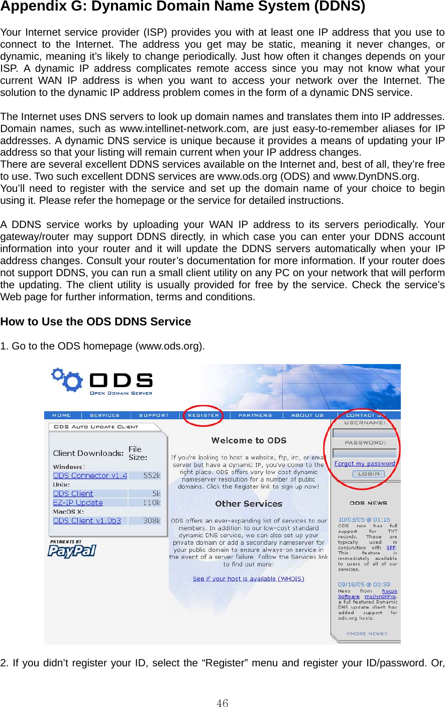  46 Appendix G: Dynamic Domain Name System (DDNS)    Your Internet service provider (ISP) provides you with at least one IP address that you use to connect to the Internet. The address you get may be static, meaning it never changes, or dynamic, meaning it’s likely to change periodically. Just how often it changes depends on your ISP. A dynamic IP address complicates remote access since you may not know what your current WAN IP address is when you want to access your network over the Internet. The solution to the dynamic IP address problem comes in the form of a dynamic DNS service.    The Internet uses DNS servers to look up domain names and translates them into IP addresses. Domain names, such as www.intellinet-network.com, are just easy-to-remember aliases for IP addresses. A dynamic DNS service is unique because it provides a means of updating your IP address so that your listing will remain current when your IP address changes.   There are several excellent DDNS services available on the Internet and, best of all, they’re free to use. Two such excellent DDNS services are www.ods.org (ODS) and www.DynDNS.org.   You’ll need to register with the service and set up the domain name of your choice to begin using it. Please refer the homepage or the service for detailed instructions.    A DDNS service works by uploading your WAN IP address to its servers periodically. Your gateway/router may support DDNS directly, in which case you can enter your DDNS account information into your router and it will update the DDNS servers automatically when your IP address changes. Consult your router’s documentation for more information. If your router does not support DDNS, you can run a small client utility on any PC on your network that will perform the updating. The client utility is usually provided for free by the service. Check the service’s Web page for further information, terms and conditions.    How to Use the ODS DDNS Service    1. Go to the ODS homepage (www.ods.org).    2. If you didn’t register your ID, select the “Register” menu and register your ID/password. Or, 