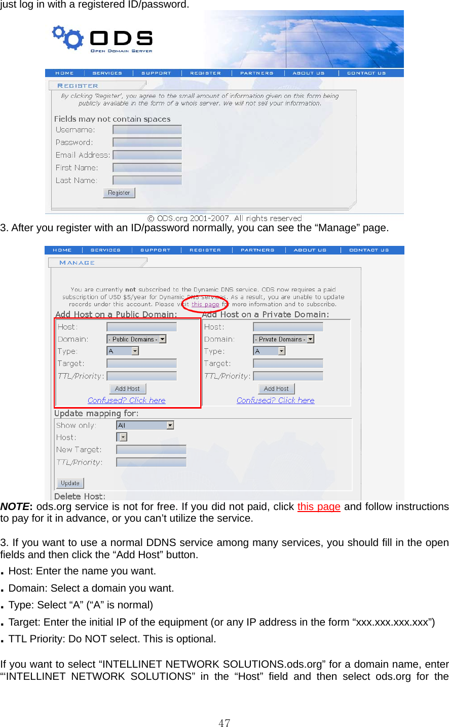  47just log in with a registered ID/password.    3. After you register with an ID/password normally, you can see the “Manage” page.     NOTE: ods.org service is not for free. If you did not paid, click this page and follow instructions to pay for it in advance, or you can’t utilize the service.  3. If you want to use a normal DDNS service among many services, you should fill in the open fields and then click the “Add Host” button.   . Host: Enter the name you want. . Domain: Select a domain you want. . Type: Select “A” (“A” is normal) . Target: Enter the initial IP of the equipment (or any IP address in the form “xxx.xxx.xxx.xxx”) . TTL Priority: Do NOT select. This is optional.  If you want to select “INTELLINET NETWORK SOLUTIONS.ods.org” for a domain name, enter “‘INTELLINET NETWORK SOLUTIONS” in the “Host” field and then select ods.org for the 