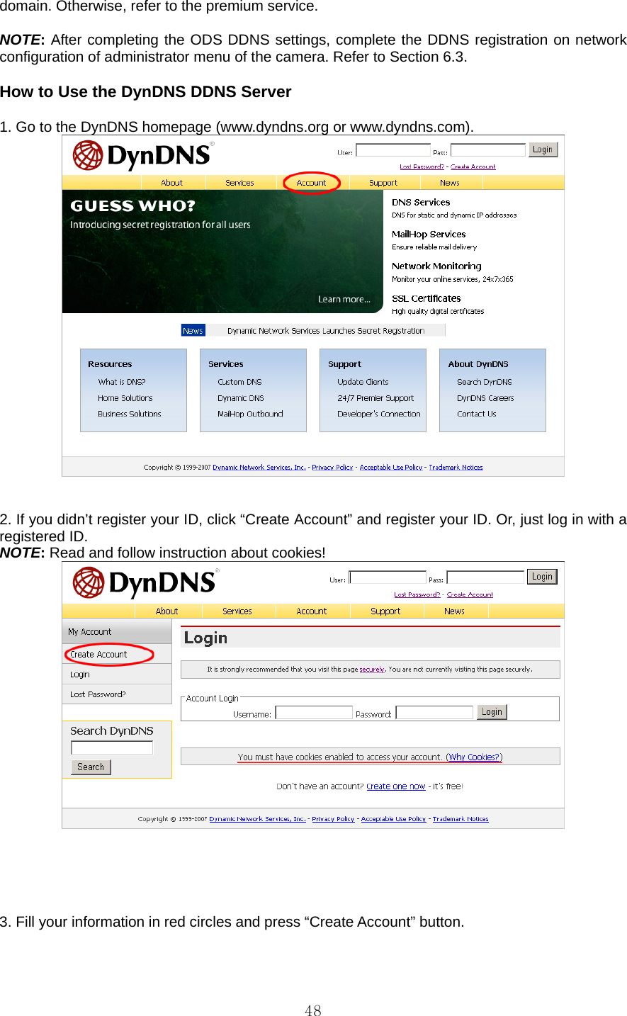  48domain. Otherwise, refer to the premium service.  NOTE: After completing the ODS DDNS settings, complete the DDNS registration on network configuration of administrator menu of the camera. Refer to Section 6.3.  How to Use the DynDNS DDNS Server    1. Go to the DynDNS homepage (www.dyndns.org or www.dyndns.com).      2. If you didn’t register your ID, click “Create Account” and register your ID. Or, just log in with a registered ID.   NOTE: Read and follow instruction about cookies!       3. Fill your information in red circles and press “Create Account” button. 