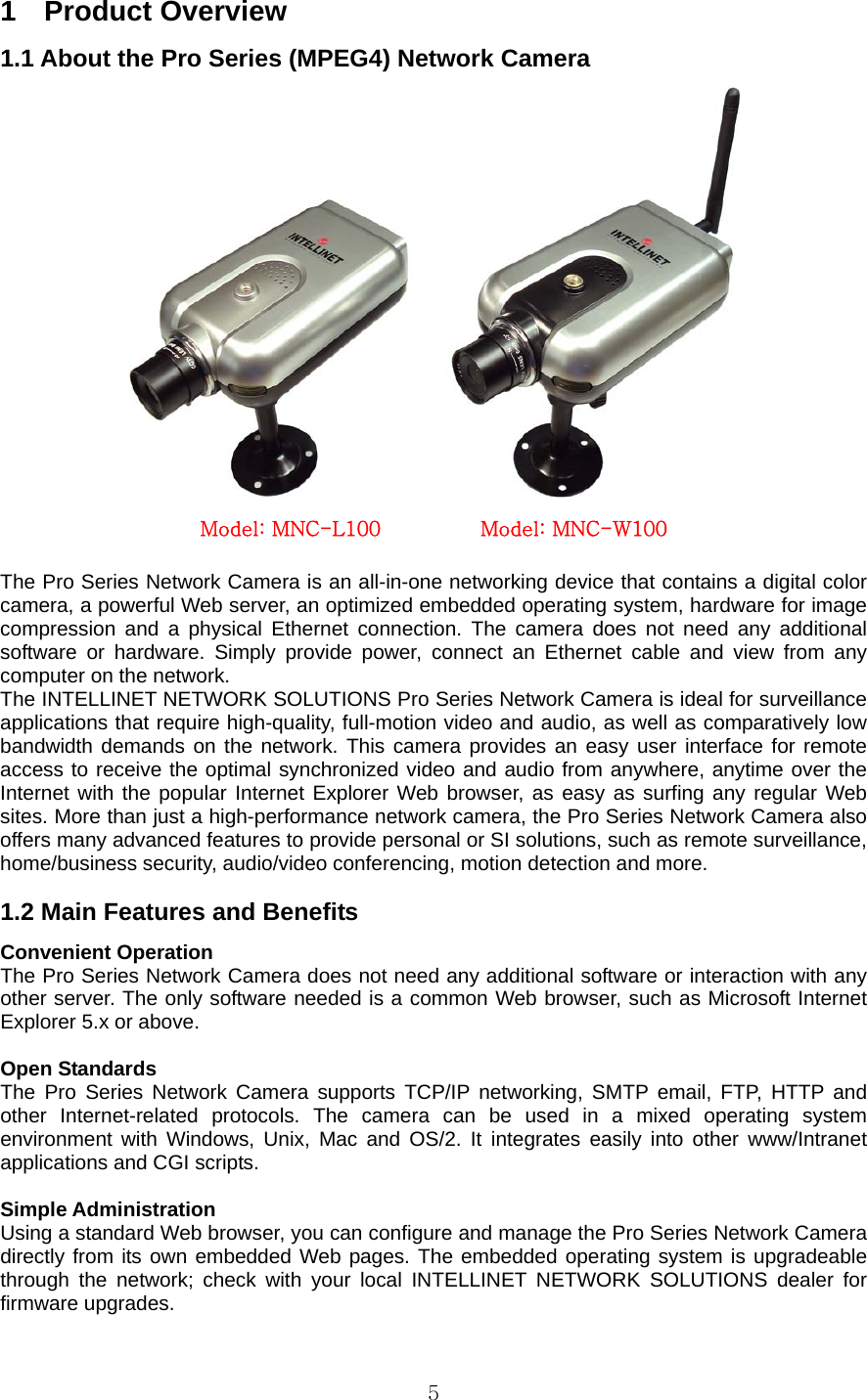  51  Product Overview 1.1 About the Pro Series (MPEG4) Network Camera  Model: MNC-L100          Model: MNC-W100  The Pro Series Network Camera is an all-in-one networking device that contains a digital color camera, a powerful Web server, an optimized embedded operating system, hardware for image compression and a physical Ethernet connection. The camera does not need any additional software or hardware. Simply provide power, connect an Ethernet cable and view from any computer on the network.   The INTELLINET NETWORK SOLUTIONS Pro Series Network Camera is ideal for surveillance applications that require high-quality, full-motion video and audio, as well as comparatively low bandwidth demands on the network. This camera provides an easy user interface for remote access to receive the optimal synchronized video and audio from anywhere, anytime over the Internet with the popular Internet Explorer Web browser, as easy as surfing any regular Web sites. More than just a high-performance network camera, the Pro Series Network Camera also offers many advanced features to provide personal or SI solutions, such as remote surveillance, home/business security, audio/video conferencing, motion detection and more.    1.2 Main Features and Benefits   Convenient Operation   The Pro Series Network Camera does not need any additional software or interaction with any other server. The only software needed is a common Web browser, such as Microsoft Internet Explorer 5.x or above.    Open Standards   The Pro Series Network Camera supports TCP/IP networking, SMTP email, FTP, HTTP and other Internet-related protocols. The camera can be used in a mixed operating system environment with Windows, Unix, Mac and OS/2. It integrates easily into other www/Intranet applications and CGI scripts.    Simple Administration   Using a standard Web browser, you can configure and manage the Pro Series Network Camera directly from its own embedded Web pages. The embedded operating system is upgradeable through the network; check with your local INTELLINET NETWORK SOLUTIONS dealer for firmware upgrades.   