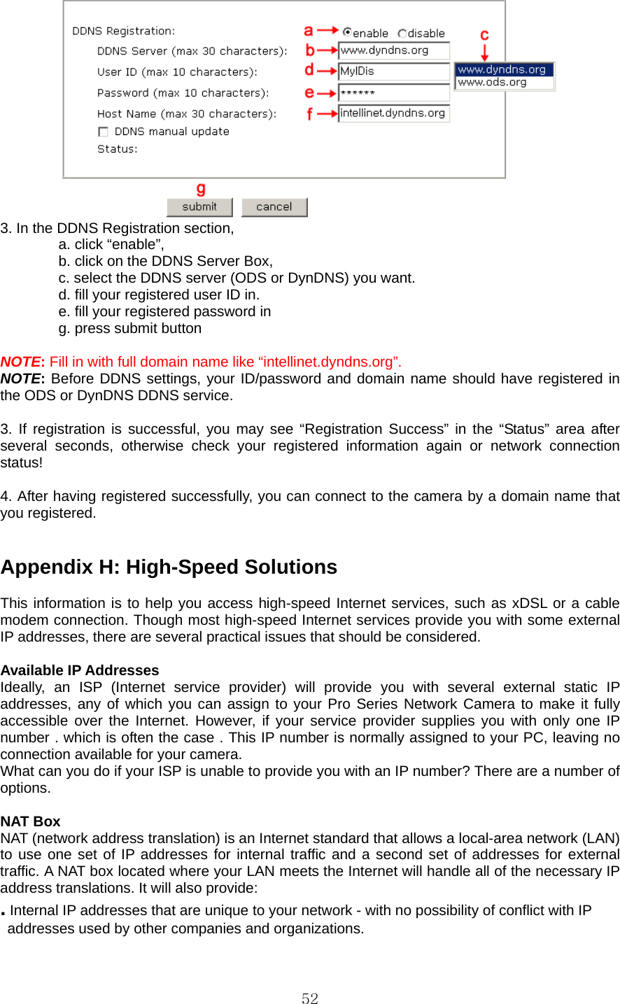  52 3. In the DDNS Registration section,   a. click “enable”,   b. click on the DDNS Server Box,   c. select the DDNS server (ODS or DynDNS) you want.   d. fill your registered user ID in. e. fill your registered password in g. press submit button  NOTE: Fill in with full domain name like “intellinet.dyndns.org”. NOTE: Before DDNS settings, your ID/password and domain name should have registered in the ODS or DynDNS DDNS service.  3. If registration is successful, you may see “Registration Success” in the “Status” area after several seconds, otherwise check your registered information again or network connection status!  4. After having registered successfully, you can connect to the camera by a domain name that you registered.   Appendix H: High-Speed Solutions    This information is to help you access high-speed Internet services, such as xDSL or a cable modem connection. Though most high-speed Internet services provide you with some external IP addresses, there are several practical issues that should be considered.    Available IP Addresses   Ideally, an ISP (Internet service provider) will provide you with several external static IP addresses, any of which you can assign to your Pro Series Network Camera to make it fully accessible over the Internet. However, if your service provider supplies you with only one IP number . which is often the case . This IP number is normally assigned to your PC, leaving no connection available for your camera.   What can you do if your ISP is unable to provide you with an IP number? There are a number of options.   NAT Box   NAT (network address translation) is an Internet standard that allows a local-area network (LAN) to use one set of IP addresses for internal traffic and a second set of addresses for external traffic. A NAT box located where your LAN meets the Internet will handle all of the necessary IP address translations. It will also provide:   . Internal IP addresses that are unique to your network - with no possibility of conflict with IP   addresses used by other companies and organizations.   