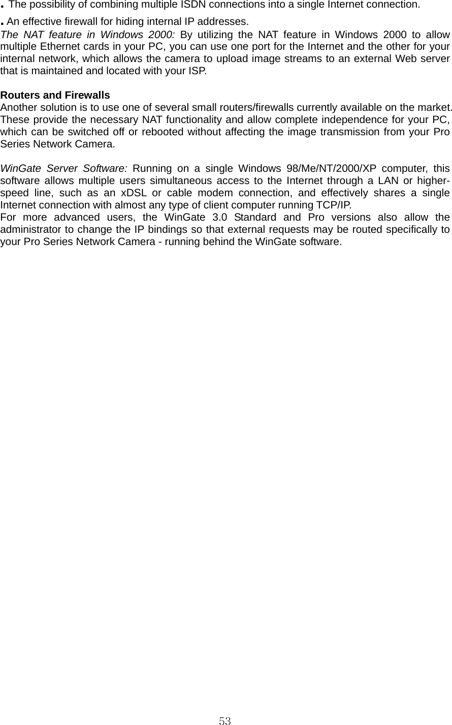  53. The possibility of combining multiple ISDN connections into a single Internet connection.   . An effective firewall for hiding internal IP addresses.   The NAT feature in Windows 2000: By utilizing the NAT feature in Windows 2000 to allow multiple Ethernet cards in your PC, you can use one port for the Internet and the other for your internal network, which allows the camera to upload image streams to an external Web server that is maintained and located with your ISP.    Routers and Firewalls   Another solution is to use one of several small routers/firewalls currently available on the market. These provide the necessary NAT functionality and allow complete independence for your PC, which can be switched off or rebooted without affecting the image transmission from your Pro Series Network Camera.    WinGate Server Software: Running on a single Windows 98/Me/NT/2000/XP computer, this software allows multiple users simultaneous access to the Internet through a LAN or higher-speed line, such as an xDSL or cable modem connection, and effectively shares a single Internet connection with almost any type of client computer running TCP/IP.   For more advanced users, the WinGate 3.0 Standard and Pro versions also allow the administrator to change the IP bindings so that external requests may be routed specifically to your Pro Series Network Camera - running behind the WinGate software.    