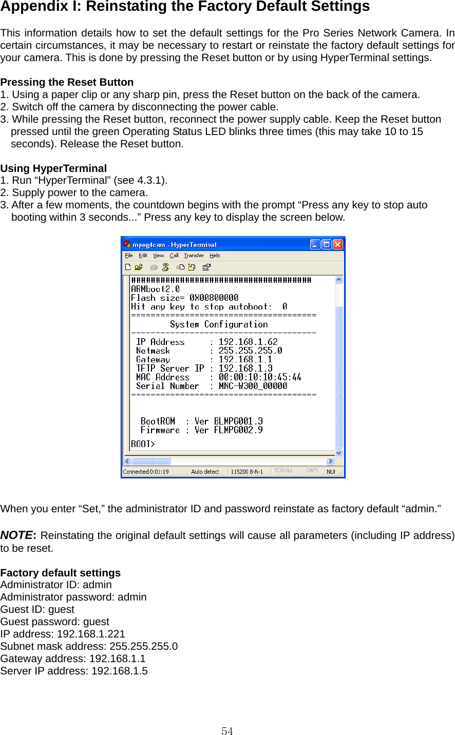  54Appendix I: Reinstating the Factory Default Settings    This information details how to set the default settings for the Pro Series Network Camera. In certain circumstances, it may be necessary to restart or reinstate the factory default settings for your camera. This is done by pressing the Reset button or by using HyperTerminal settings.    Pressing the Reset Button   1. Using a paper clip or any sharp pin, press the Reset button on the back of the camera.   2. Switch off the camera by disconnecting the power cable.   3. While pressing the Reset button, reconnect the power supply cable. Keep the Reset button       pressed until the green Operating Status LED blinks three times (this may take 10 to 15       seconds). Release the Reset button.    Using HyperTerminal   1. Run “HyperTerminal” (see 4.3.1).   2. Supply power to the camera.   3. After a few moments, the countdown begins with the prompt “Press any key to stop auto booting within 3 seconds...” Press any key to display the screen below.       When you enter “Set,” the administrator ID and password reinstate as factory default “admin.”    NOTE: Reinstating the original default settings will cause all parameters (including IP address) to be reset.    Factory default settings   Administrator ID: admin   Administrator password: admin   Guest ID: guest   Guest password: guest   IP address: 192.168.1.221   Subnet mask address: 255.255.255.0   Gateway address: 192.168.1.1   Server IP address: 192.168.1.5    