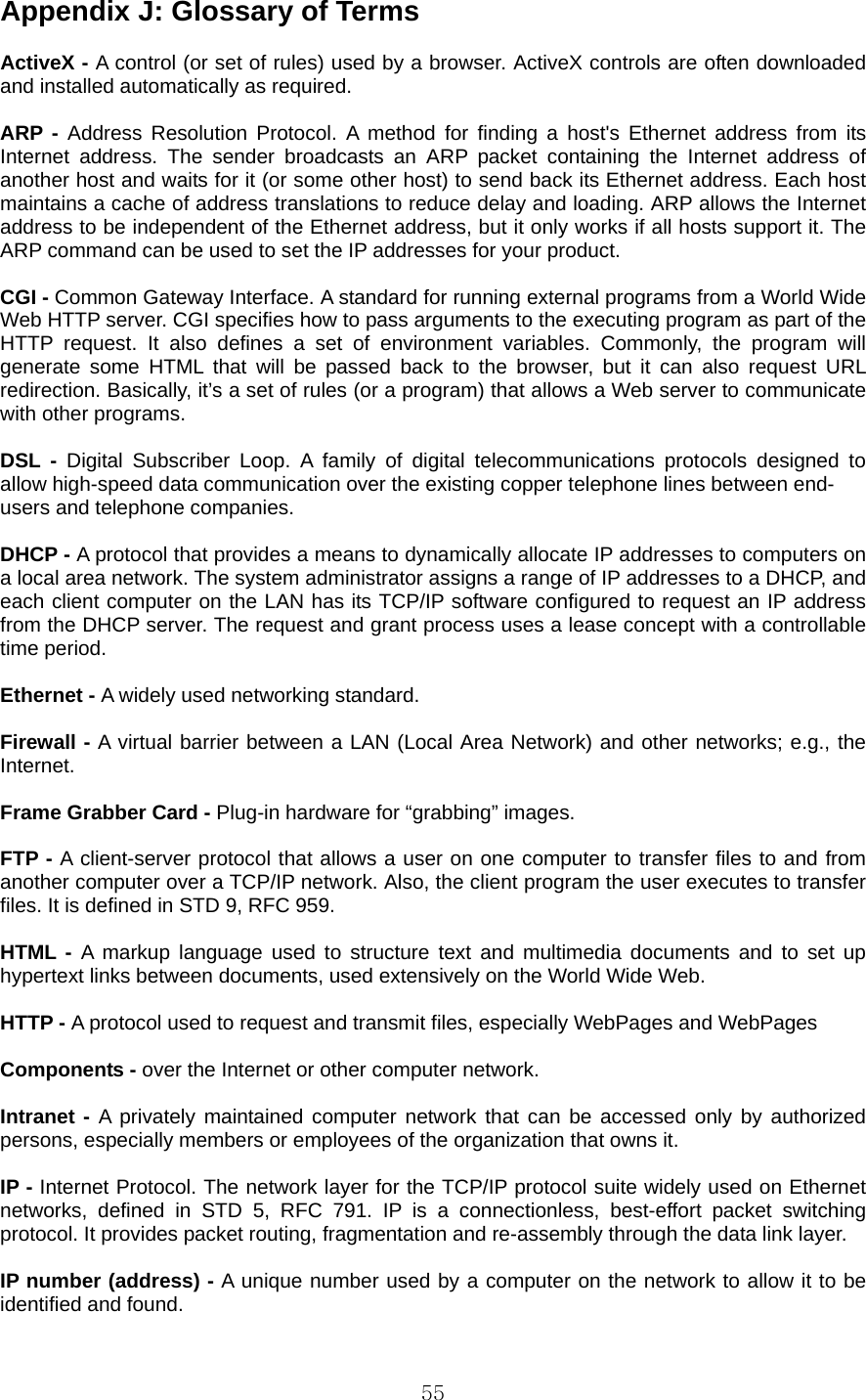  55Appendix J: Glossary of Terms    ActiveX - A control (or set of rules) used by a browser. ActiveX controls are often downloaded and installed automatically as required.  ARP - Address Resolution Protocol. A method for finding a host&apos;s Ethernet address from its Internet address. The sender broadcasts an ARP packet containing the Internet address of another host and waits for it (or some other host) to send back its Ethernet address. Each host maintains a cache of address translations to reduce delay and loading. ARP allows the Internet address to be independent of the Ethernet address, but it only works if all hosts support it. The ARP command can be used to set the IP addresses for your product.  CGI - Common Gateway Interface. A standard for running external programs from a World Wide Web HTTP server. CGI specifies how to pass arguments to the executing program as part of the HTTP request. It also defines a set of environment variables. Commonly, the program will generate some HTML that will be passed back to the browser, but it can also request URL redirection. Basically, it’s a set of rules (or a program) that allows a Web server to communicate with other programs.  DSL - Digital Subscriber Loop. A family of digital telecommunications protocols designed to allow high-speed data communication over the existing copper telephone lines between end- users and telephone companies.  DHCP - A protocol that provides a means to dynamically allocate IP addresses to computers on a local area network. The system administrator assigns a range of IP addresses to a DHCP, and each client computer on the LAN has its TCP/IP software configured to request an IP address from the DHCP server. The request and grant process uses a lease concept with a controllable time period.  Ethernet - A widely used networking standard.  Firewall - A virtual barrier between a LAN (Local Area Network) and other networks; e.g., the Internet.  Frame Grabber Card - Plug-in hardware for “grabbing” images.  FTP - A client-server protocol that allows a user on one computer to transfer files to and from another computer over a TCP/IP network. Also, the client program the user executes to transfer files. It is defined in STD 9, RFC 959.  HTML - A markup language used to structure text and multimedia documents and to set up hypertext links between documents, used extensively on the World Wide Web.  HTTP - A protocol used to request and transmit files, especially WebPages and WebPages  Components - over the Internet or other computer network.  Intranet - A privately maintained computer network that can be accessed only by authorized persons, especially members or employees of the organization that owns it.  IP - Internet Protocol. The network layer for the TCP/IP protocol suite widely used on Ethernet networks, defined in STD 5, RFC 791. IP is a connectionless, best-effort packet switching protocol. It provides packet routing, fragmentation and re-assembly through the data link layer.  IP number (address) - A unique number used by a computer on the network to allow it to be identified and found. 