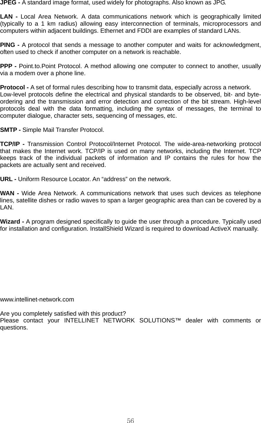  56JPEG - A standard image format, used widely for photographs. Also known as JPG.  LAN - Local Area Network. A data communications network which is geographically limited (typically to a 1 km radius) allowing easy interconnection of terminals, microprocessors and computers within adjacent buildings. Ethernet and FDDI are examples of standard LANs.  PING - A protocol that sends a message to another computer and waits for acknowledgment, often used to check if another computer on a network is reachable.  PPP - Point.to.Point Protocol. A method allowing one computer to connect to another, usually via a modem over a phone line.  Protocol - A set of formal rules describing how to transmit data, especially across a network. Low-level protocols define the electrical and physical standards to be observed, bit- and byte-ordering and the transmission and error detection and correction of the bit stream. High-level protocols deal with the data formatting, including the syntax of messages, the terminal to computer dialogue, character sets, sequencing of messages, etc.  SMTP - Simple Mail Transfer Protocol.  TCP/IP - Transmission Control Protocol/Internet Protocol. The wide-area-networking protocol that makes the Internet work. TCP/IP is used on many networks, including the Internet. TCP keeps track of the individual packets of information and IP contains the rules for how the packets are actually sent and received.  URL - Uniform Resource Locator. An “address” on the network.  WAN - Wide Area Network. A communications network that uses such devices as telephone lines, satellite dishes or radio waves to span a larger geographic area than can be covered by a LAN.  Wizard - A program designed specifically to guide the user through a procedure. Typically used for installation and configuration. InstallShield Wizard is required to download ActiveX manually.          www.intellinet-network.com   Are you completely satisfied with this product? Please contact your INTELLINET NETWORK SOLUTIONS™ dealer with comments or questions.   