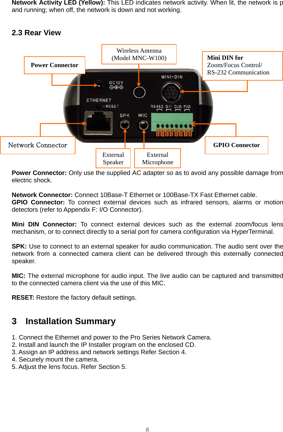  8 Network Activity LED (Yellow): This LED indicates network activity. When lit, the network is p and running; when off, the network is down and not working.     2.3 Rear View                      Power Connector: Only use the supplied AC adapter so as to avoid any possible damage from electric shock.    Network Connector: Connect 10Base-T Ethernet or 100Base-TX Fast Ethernet cable.   GPIO Connector: To connect external devices such as infrared sensors, alarms or motion detectors (refer to Appendix F: I/O Connector).    Mini DIN Connector: To connect external devices such as the external zoom/focus lens mechanism, or to connect directly to a serial port for camera configuration via HyperTerminal.    SPK: Use to connect to an external speaker for audio communication. The audio sent over the network from a connected camera client can be delivered through this externally connected speaker.   MIC: The external microphone for audio input. The live audio can be captured and transmitted to the connected camera client via the use of this MIC.    RESET: Restore the factory default settings.     3  Installation Summary   1. Connect the Ethernet and power to the Pro Series Network Camera.   2. Install and launch the IP Installer program on the enclosed CD. 3. Assign an IP address and network settings Refer Section 4. 4. Securely mount the camera.   5. Adjust the lens focus. Refer Section 5.   Wireless Antenna (Model MNC-W100)External SpeakerExternal MicrophoneGPIO Connector Network Connector Power Connector  Mini DIN for Zoom/Focus Control/ RS-232 Communication 