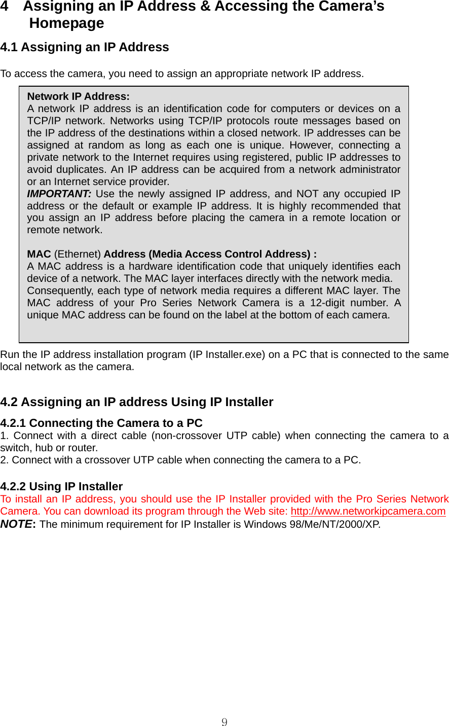  94    Assigning an IP Address &amp; Accessing the Camera’s   Homepage  4.1 Assigning an IP Address    To access the camera, you need to assign an appropriate network IP address.                          Run the IP address installation program (IP Installer.exe) on a PC that is connected to the same local network as the camera.    4.2 Assigning an IP address Using IP Installer   4.2.1 Connecting the Camera to a PC   1. Connect with a direct cable (non-crossover UTP cable) when connecting the camera to a switch, hub or router.   2. Connect with a crossover UTP cable when connecting the camera to a PC.    4.2.2 Using IP Installer   To install an IP address, you should use the IP Installer provided with the Pro Series Network Camera. You can download its program through the Web site: http://www.networkipcamera.com  NOTE: The minimum requirement for IP Installer is Windows 98/Me/NT/2000/XP.    Network IP Address:   A network IP address is an identification code for computers or devices on a TCP/IP network. Networks using TCP/IP protocols route messages based on the IP address of the destinations within a closed network. IP addresses can be assigned at random as long as each one is unique. However, connecting a private network to the Internet requires using registered, public IP addresses to avoid duplicates. An IP address can be acquired from a network administrator or an Internet service provider. IMPORTANT: Use the newly assigned IP address, and NOT any occupied IP address or the default or example IP address. It is highly recommended that you assign an IP address before placing the camera in a remote location or remote network.  MAC (Ethernet) Address (Media Access Control Address) : A MAC address is a hardware identification code that uniquely identifies each device of a network. The MAC layer interfaces directly with the network media. Consequently, each type of network media requires a different MAC layer. The MAC address of your Pro Series Network Camera is a 12-digit number. A unique MAC address can be found on the label at the bottom of each camera. 