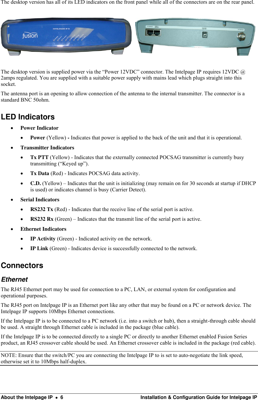  About the Intelpage IP    6  Installation &amp; Configuration Guide for Intelpage IP The desktop version has all of its LED indicators on the front panel while all of the connectors are on the rear panel.        The desktop version is supplied power via the “Power 12VDC” connector. The Intelpage IP requires 12VDC @ 2amps regulated. You are supplied with a suitable power supply with mains lead which plugs straight into this socket. The antenna port is an opening to allow connection of the antenna to the internal transmitter. The connector is a standard BNC 50ohm. LED Indicators  Power Indicator  Power (Yellow) - Indicates that power is applied to the back of the unit and that it is operational.  Transmitter Indicators  Tx PTT (Yellow) - Indicates that the externally connected POCSAG transmitter is currently busy transmitting (“Keyed up”).  Tx Data (Red) - Indicates POCSAG data activity.  C.D. (Yellow) – Indicates that the unit is initializing (may remain on for 30 seconds at startup if DHCP is used) or indicates channel is busy (Carrier Detect).  Serial Indicators  RS232 Tx (Red) - Indicates that the receive line of the serial port is active.  RS232 Rx (Green) – Indicates that the transmit line of the serial port is active.  Ethernet Indicators  IP Activity (Green) - Indicated activity on the network.  IP Link (Green) - Indicates device is successfully connected to the network. Connectors Ethernet The RJ45 Ethernet port may be used for connection to a PC, LAN, or external system for configuration and operational purposes. The RJ45 port on Intelpage IP is an Ethernet port like any other that may be found on a PC or network device. The Intelpage IP supports 10Mbps Ethernet connections. If the Intelpage IP is to be connected to a PC network (i.e. into a switch or hub), then a straight-through cable should be used. A straight through Ethernet cable is included in the package (blue cable). If the Intelpage IP is to be connected directly to a single PC or directly to another Ethernet enabled Fusion Series product, an RJ45 crossover cable should be used. An Ethernet crossover cable is included in the package (red cable). NOTE: Ensure that the switch/PC you are connecting the Intelpage IP to is set to auto-negotiate the link speed, otherwise set it to 10Mbps half-duplex. 