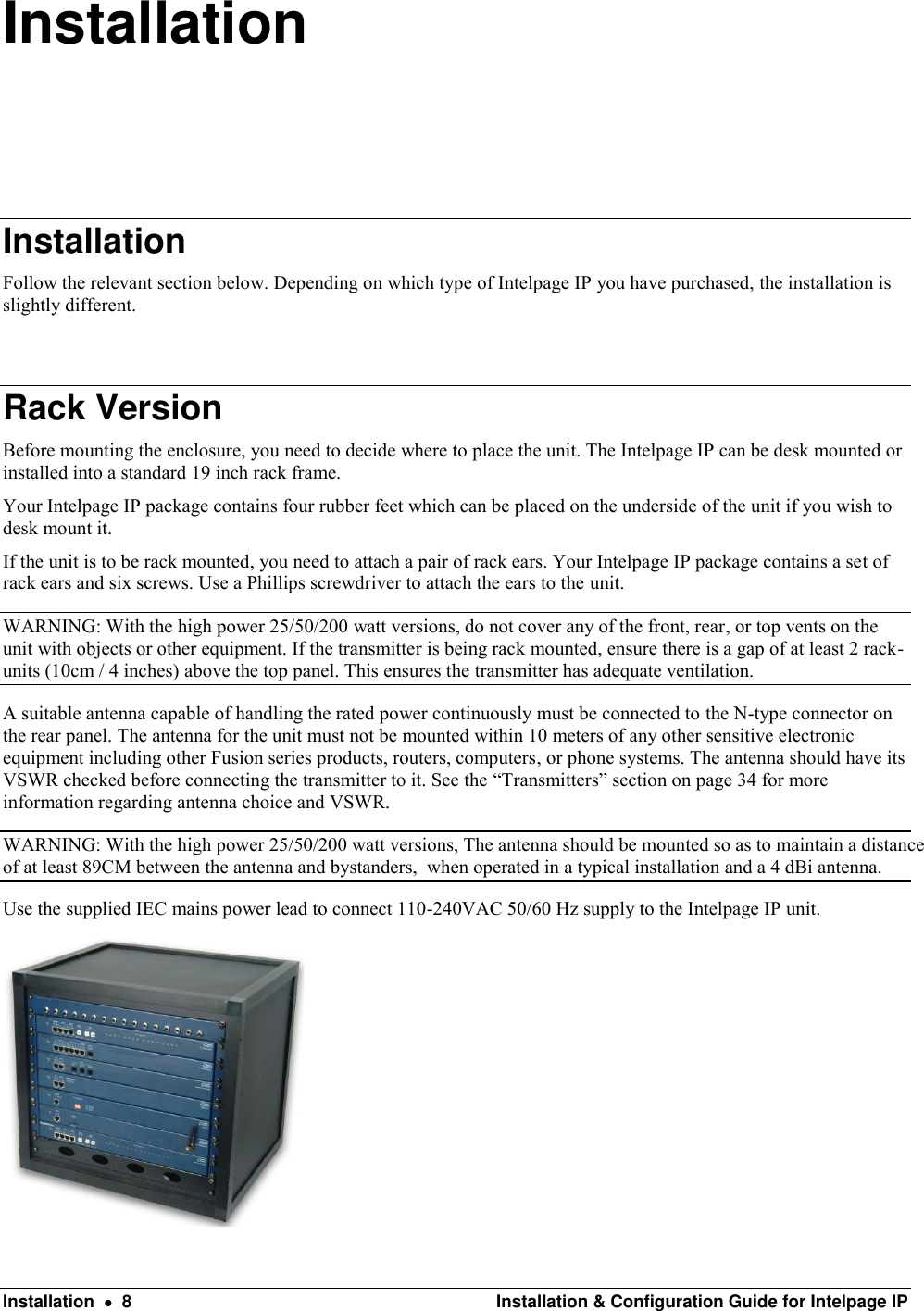  Installation    8  Installation &amp; Configuration Guide for Intelpage IP Installation Installation Follow the relevant section below. Depending on which type of Intelpage IP you have purchased, the installation is slightly different.  Rack Version Before mounting the enclosure, you need to decide where to place the unit. The Intelpage IP can be desk mounted or installed into a standard 19 inch rack frame. Your Intelpage IP package contains four rubber feet which can be placed on the underside of the unit if you wish to desk mount it. If the unit is to be rack mounted, you need to attach a pair of rack ears. Your Intelpage IP package contains a set of rack ears and six screws. Use a Phillips screwdriver to attach the ears to the unit. WARNING: With the high power 25/50/200 watt versions, do not cover any of the front, rear, or top vents on the unit with objects or other equipment. If the transmitter is being rack mounted, ensure there is a gap of at least 2 rack-units (10cm / 4 inches) above the top panel. This ensures the transmitter has adequate ventilation.  A suitable antenna capable of handling the rated power continuously must be connected to the N-type connector on the rear panel. The antenna for the unit must not be mounted within 10 meters of any other sensitive electronic equipment including other Fusion series products, routers, computers, or phone systems. The antenna should have its VSWR checked before connecting the transmitter to it. See the “Transmitters” section on page 34 for more information regarding antenna choice and VSWR. WARNING: With the high power 25/50/200 watt versions, The antenna should be mounted so as to maintain a distance  of at least 89CM between the antenna and bystanders,  when operated in a typical installation and a 4 dBi antenna. Use the supplied IEC mains power lead to connect 110-240VAC 50/60 Hz supply to the Intelpage IP unit.  