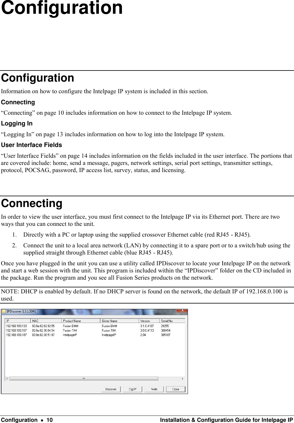  Configuration    10  Installation &amp; Configuration Guide for Intelpage IP Configuration Configuration Information on how to configure the Intelpage IP system is included in this section.  Connecting “Connecting” on page 10 includes information on how to connect to the Intelpage IP system.  Logging In “Logging In” on page 13 includes information on how to log into the Intelpage IP system. User Interface Fields “User Interface Fields” on page 14 includes information on the fields included in the user interface. The portions that are covered include: home, send a message, pagers, network settings, serial port settings, transmitter settings, protocol, POCSAG, password, IP access list, survey, status, and licensing.   Connecting In order to view the user interface, you must first connect to the Intelpage IP via its Ethernet port. There are two ways that you can connect to the unit. 1. Directly with a PC or laptop using the supplied crossover Ethernet cable (red RJ45 - RJ45). 2. Connect the unit to a local area network (LAN) by connecting it to a spare port or to a switch/hub using the supplied straight through Ethernet cable (blue RJ45 - RJ45). Once you have plugged in the unit you can use a utility called IPDiscover to locate your Intelpage IP on the network and start a web session with the unit. This program is included within the “IPDiscover” folder on the CD included in the package. Run the program and you see all Fusion Series products on the network. NOTE: DHCP is enabled by default. If no DHCP server is found on the network, the default IP of 192.168.0.100 is used.  