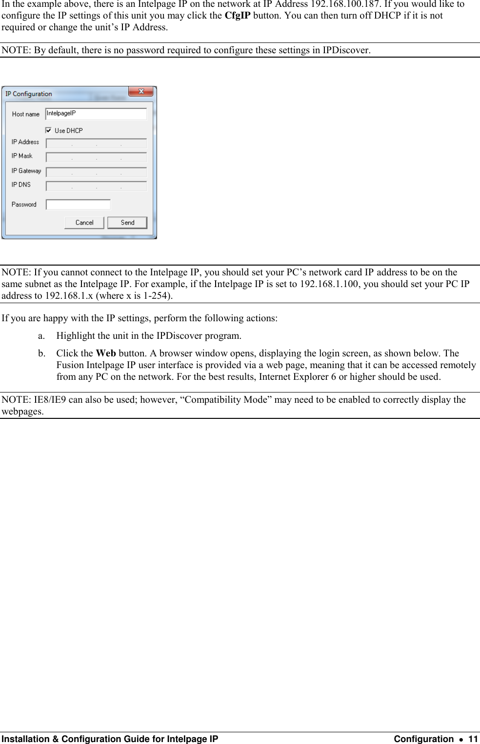  Installation &amp; Configuration Guide for Intelpage IP  Configuration    11 In the example above, there is an Intelpage IP on the network at IP Address 192.168.100.187. If you would like to configure the IP settings of this unit you may click the CfgIP button. You can then turn off DHCP if it is not required or change the unit’s IP Address. NOTE: By default, there is no password required to configure these settings in IPDiscover.    NOTE: If you cannot connect to the Intelpage IP, you should set your PC’s network card IP address to be on the same subnet as the Intelpage IP. For example, if the Intelpage IP is set to 192.168.1.100, you should set your PC IP address to 192.168.1.x (where x is 1-254). If you are happy with the IP settings, perform the following actions: a. Highlight the unit in the IPDiscover program. b. Click the Web button. A browser window opens, displaying the login screen, as shown below. The Fusion Intelpage IP user interface is provided via a web page, meaning that it can be accessed remotely from any PC on the network. For the best results, Internet Explorer 6 or higher should be used. NOTE: IE8/IE9 can also be used; however, “Compatibility Mode” may need to be enabled to correctly display the webpages.                 