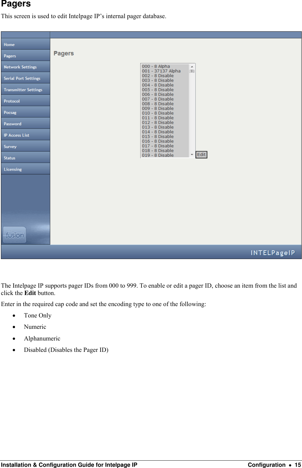  Installation &amp; Configuration Guide for Intelpage IP  Configuration    15 Pagers This screen is used to edit Intelpage IP’s internal pager database.    The Intelpage IP supports pager IDs from 000 to 999. To enable or edit a pager ID, choose an item from the list and click the Edit button. Enter in the required cap code and set the encoding type to one of the following:  Tone Only  Numeric  Alphanumeric  Disabled (Disables the Pager ID)         