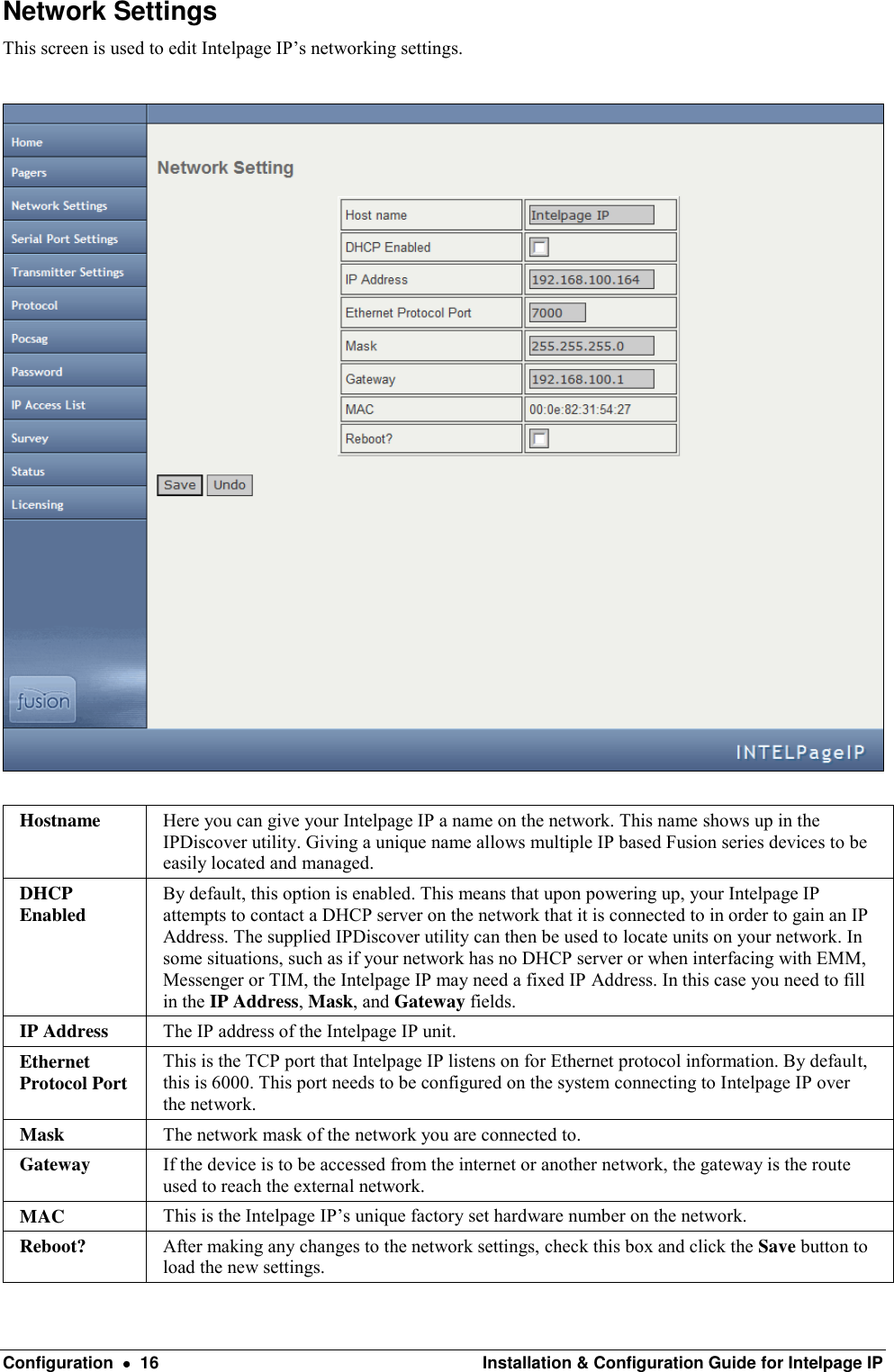  Configuration    16  Installation &amp; Configuration Guide for Intelpage IP Network Settings This screen is used to edit Intelpage IP’s networking settings.    Hostname Here you can give your Intelpage IP a name on the network. This name shows up in the IPDiscover utility. Giving a unique name allows multiple IP based Fusion series devices to be easily located and managed. DHCP Enabled By default, this option is enabled. This means that upon powering up, your Intelpage IP attempts to contact a DHCP server on the network that it is connected to in order to gain an IP Address. The supplied IPDiscover utility can then be used to locate units on your network. In some situations, such as if your network has no DHCP server or when interfacing with EMM, Messenger or TIM, the Intelpage IP may need a fixed IP Address. In this case you need to fill in the IP Address, Mask, and Gateway fields. IP Address The IP address of the Intelpage IP unit. Ethernet Protocol Port This is the TCP port that Intelpage IP listens on for Ethernet protocol information. By default, this is 6000. This port needs to be configured on the system connecting to Intelpage IP over the network. Mask The network mask of the network you are connected to. Gateway If the device is to be accessed from the internet or another network, the gateway is the route used to reach the external network. MAC This is the Intelpage IP’s unique factory set hardware number on the network. Reboot? After making any changes to the network settings, check this box and click the Save button to load the new settings. 