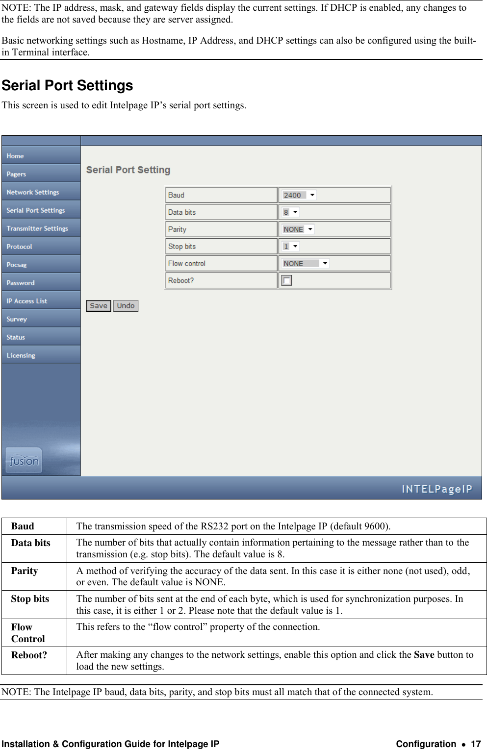  Installation &amp; Configuration Guide for Intelpage IP  Configuration    17 NOTE: The IP address, mask, and gateway fields display the current settings. If DHCP is enabled, any changes to the fields are not saved because they are server assigned. Basic networking settings such as Hostname, IP Address, and DHCP settings can also be configured using the built-in Terminal interface.  Serial Port Settings This screen is used to edit Intelpage IP’s serial port settings.    Baud The transmission speed of the RS232 port on the Intelpage IP (default 9600). Data bits The number of bits that actually contain information pertaining to the message rather than to the transmission (e.g. stop bits). The default value is 8. Parity A method of verifying the accuracy of the data sent. In this case it is either none (not used), odd, or even. The default value is NONE. Stop bits The number of bits sent at the end of each byte, which is used for synchronization purposes. In this case, it is either 1 or 2. Please note that the default value is 1. Flow Control This refers to the “flow control” property of the connection. Reboot? After making any changes to the network settings, enable this option and click the Save button to load the new settings. NOTE: The Intelpage IP baud, data bits, parity, and stop bits must all match that of the connected system. 