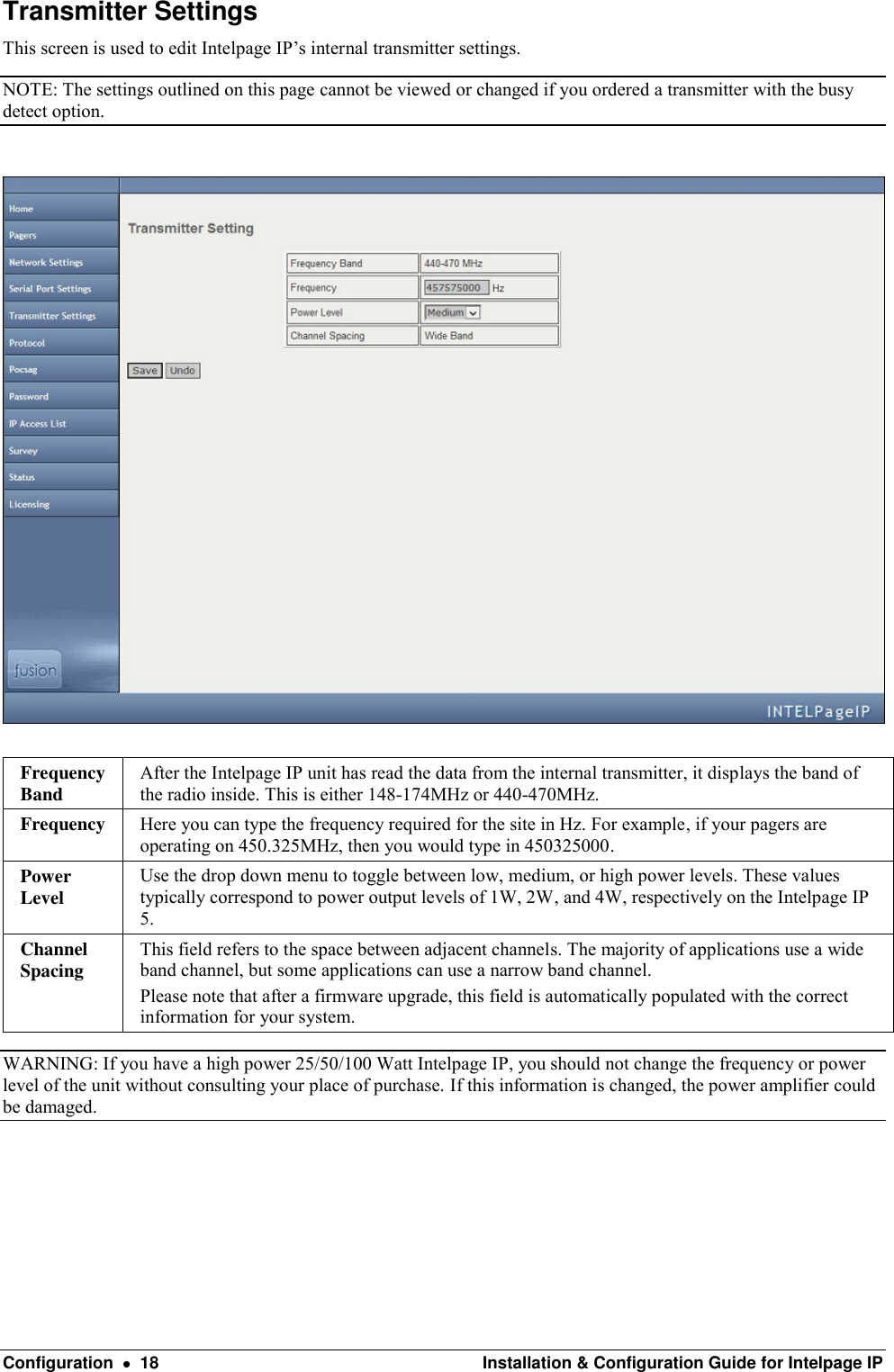  Configuration    18  Installation &amp; Configuration Guide for Intelpage IP Transmitter Settings This screen is used to edit Intelpage IP’s internal transmitter settings. NOTE: The settings outlined on this page cannot be viewed or changed if you ordered a transmitter with the busy detect option.    Frequency Band After the Intelpage IP unit has read the data from the internal transmitter, it displays the band of the radio inside. This is either 148-174MHz or 440-470MHz. Frequency Here you can type the frequency required for the site in Hz. For example, if your pagers are operating on 450.325MHz, then you would type in 450325000. Power Level Use the drop down menu to toggle between low, medium, or high power levels. These values typically correspond to power output levels of 1W, 2W, and 4W, respectively on the Intelpage IP 5. Channel Spacing This field refers to the space between adjacent channels. The majority of applications use a wide band channel, but some applications can use a narrow band channel. Please note that after a firmware upgrade, this field is automatically populated with the correct information for your system. WARNING: If you have a high power 25/50/100 Watt Intelpage IP, you should not change the frequency or power level of the unit without consulting your place of purchase. If this information is changed, the power amplifier could be damaged.   