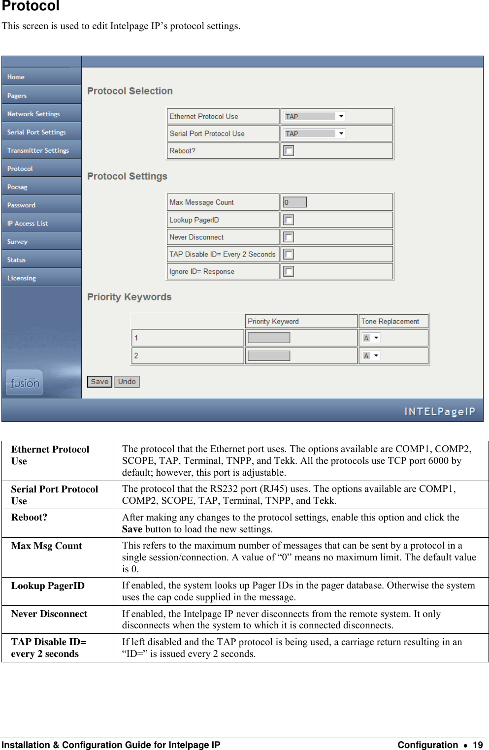  Installation &amp; Configuration Guide for Intelpage IP  Configuration    19 Protocol This screen is used to edit Intelpage IP’s protocol settings.    Ethernet Protocol Use The protocol that the Ethernet port uses. The options available are COMP1, COMP2, SCOPE, TAP, Terminal, TNPP, and Tekk. All the protocols use TCP port 6000 by default; however, this port is adjustable. Serial Port Protocol Use The protocol that the RS232 port (RJ45) uses. The options available are COMP1, COMP2, SCOPE, TAP, Terminal, TNPP, and Tekk. Reboot? After making any changes to the protocol settings, enable this option and click the Save button to load the new settings. Max Msg Count This refers to the maximum number of messages that can be sent by a protocol in a single session/connection. A value of “0” means no maximum limit. The default value is 0. Lookup PagerID If enabled, the system looks up Pager IDs in the pager database. Otherwise the system uses the cap code supplied in the message. Never Disconnect If enabled, the Intelpage IP never disconnects from the remote system. It only disconnects when the system to which it is connected disconnects. TAP Disable ID= every 2 seconds If left disabled and the TAP protocol is being used, a carriage return resulting in an “ID=” is issued every 2 seconds. 