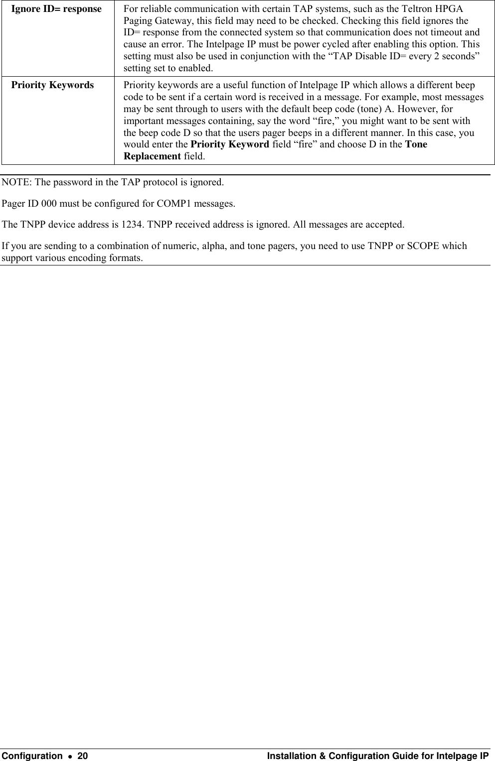  Configuration    20  Installation &amp; Configuration Guide for Intelpage IP Ignore ID= response For reliable communication with certain TAP systems, such as the Teltron HPGA Paging Gateway, this field may need to be checked. Checking this field ignores the ID= response from the connected system so that communication does not timeout and cause an error. The Intelpage IP must be power cycled after enabling this option. This setting must also be used in conjunction with the “TAP Disable ID= every 2 seconds” setting set to enabled. Priority Keywords Priority keywords are a useful function of Intelpage IP which allows a different beep code to be sent if a certain word is received in a message. For example, most messages may be sent through to users with the default beep code (tone) A. However, for important messages containing, say the word “fire,” you might want to be sent with the beep code D so that the users pager beeps in a different manner. In this case, you would enter the Priority Keyword field “fire” and choose D in the Tone Replacement field. NOTE: The password in the TAP protocol is ignored. Pager ID 000 must be configured for COMP1 messages. The TNPP device address is 1234. TNPP received address is ignored. All messages are accepted. If you are sending to a combination of numeric, alpha, and tone pagers, you need to use TNPP or SCOPE which support various encoding formats.                       