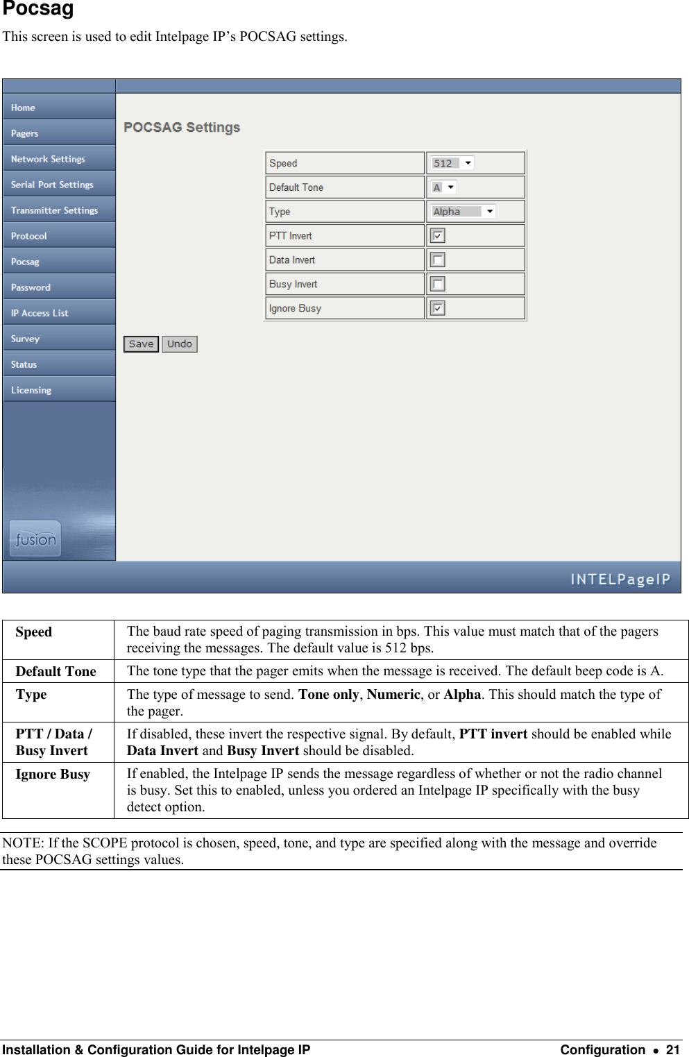  Installation &amp; Configuration Guide for Intelpage IP  Configuration    21 Pocsag This screen is used to edit Intelpage IP’s POCSAG settings.    Speed The baud rate speed of paging transmission in bps. This value must match that of the pagers receiving the messages. The default value is 512 bps.  Default Tone The tone type that the pager emits when the message is received. The default beep code is A.  Type The type of message to send. Tone only, Numeric, or Alpha. This should match the type of the pager. PTT / Data / Busy Invert If disabled, these invert the respective signal. By default, PTT invert should be enabled while Data Invert and Busy Invert should be disabled. Ignore Busy If enabled, the Intelpage IP sends the message regardless of whether or not the radio channel is busy. Set this to enabled, unless you ordered an Intelpage IP specifically with the busy detect option. NOTE: If the SCOPE protocol is chosen, speed, tone, and type are specified along with the message and override these POCSAG settings values.   