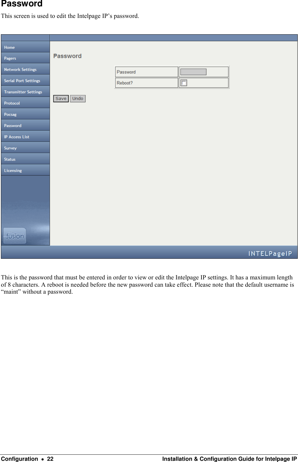  Configuration    22  Installation &amp; Configuration Guide for Intelpage IP Password This screen is used to edit the Intelpage IP’s password.    This is the password that must be entered in order to view or edit the Intelpage IP settings. It has a maximum length of 8 characters. A reboot is needed before the new password can take effect. Please note that the default username is “maint” without a password.             