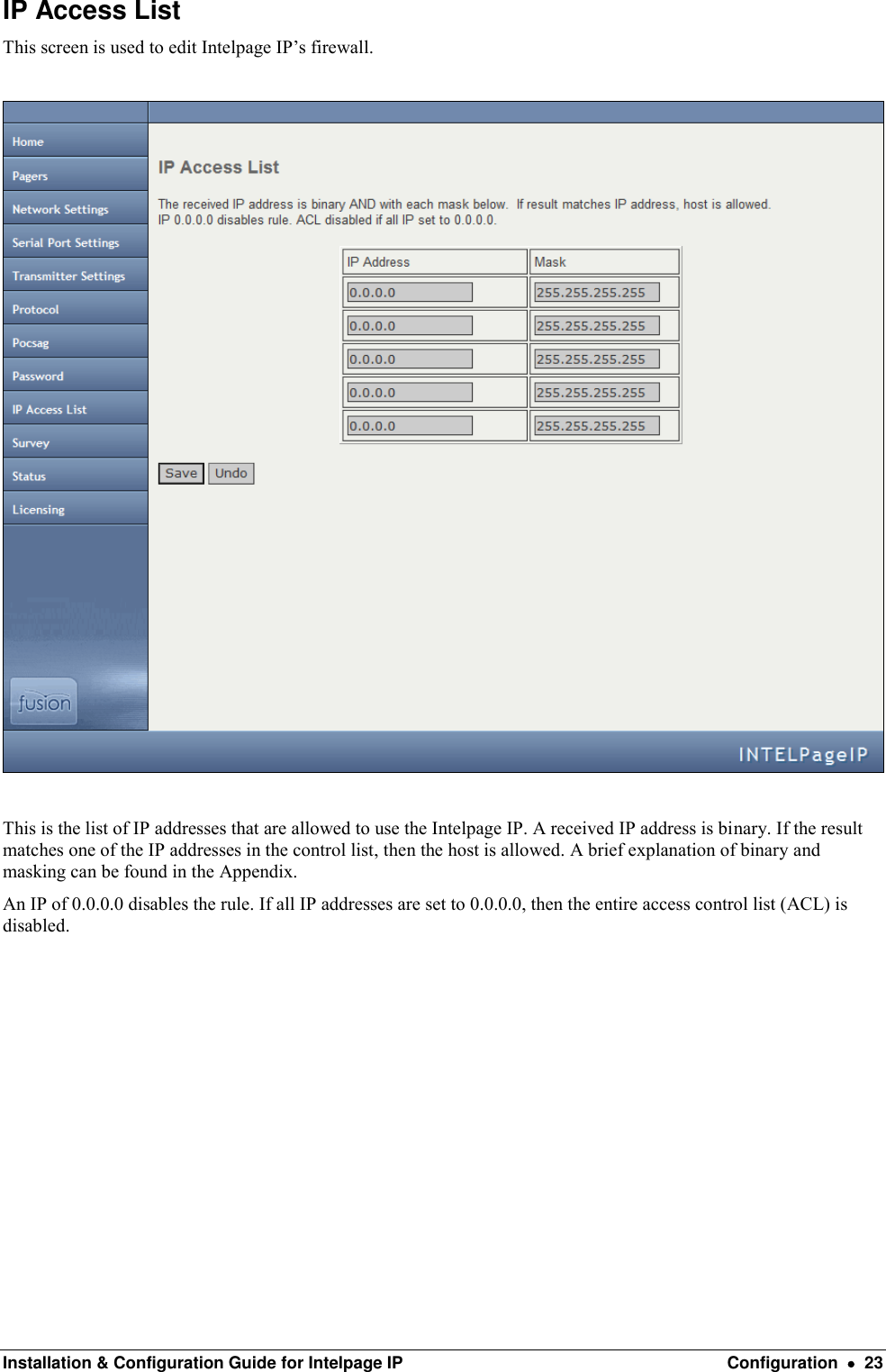  Installation &amp; Configuration Guide for Intelpage IP  Configuration    23 IP Access List This screen is used to edit Intelpage IP’s firewall.    This is the list of IP addresses that are allowed to use the Intelpage IP. A received IP address is binary. If the result matches one of the IP addresses in the control list, then the host is allowed. A brief explanation of binary and masking can be found in the Appendix. An IP of 0.0.0.0 disables the rule. If all IP addresses are set to 0.0.0.0, then the entire access control list (ACL) is disabled.           