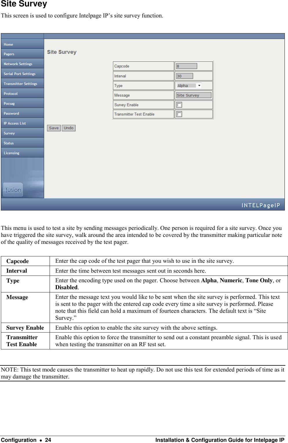  Configuration    24  Installation &amp; Configuration Guide for Intelpage IP Site Survey This screen is used to configure Intelpage IP’s site survey function.    This menu is used to test a site by sending messages periodically. One person is required for a site survey. Once you have triggered the site survey, walk around the area intended to be covered by the transmitter making particular note of the quality of messages received by the test pager.   Capcode Enter the cap code of the test pager that you wish to use in the site survey. Interval Enter the time between test messages sent out in seconds here. Type Enter the encoding type used on the pager. Choose between Alpha, Numeric, Tone Only, or Disabled. Message Enter the message text you would like to be sent when the site survey is performed. This text is sent to the pager with the entered cap code every time a site survey is performed. Please note that this field can hold a maximum of fourteen characters. The default text is “Site Survey.” Survey Enable Enable this option to enable the site survey with the above settings. Transmitter Test Enable Enable this option to force the transmitter to send out a constant preamble signal. This is used when testing the transmitter on an RF test set.  NOTE: This test mode causes the transmitter to heat up rapidly. Do not use this test for extended periods of time as it may damage the transmitter.  