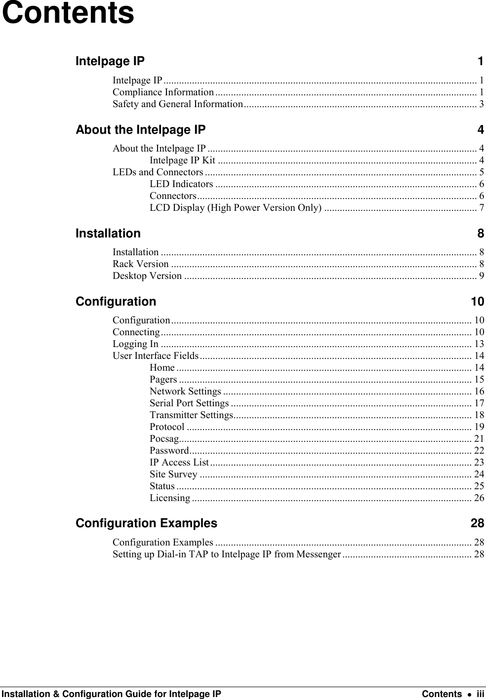  Installation &amp; Configuration Guide for Intelpage IP  Contents    iii Contents Intelpage IP  1 Intelpage IP ......................................................................................................................... 1 Compliance Information ..................................................................................................... 1 Safety and General Information .......................................................................................... 3 About the Intelpage IP  4 About the Intelpage IP ........................................................................................................ 4 Intelpage IP Kit .................................................................................................... 4 LEDs and Connectors ......................................................................................................... 5 LED Indicators ..................................................................................................... 6 Connectors ............................................................................................................ 6 LCD Display (High Power Version Only) ........................................................... 7 Installation  8 Installation .......................................................................................................................... 8 Rack Version ...................................................................................................................... 8 Desktop Version ................................................................................................................. 9 Configuration  10 Configuration .................................................................................................................... 10 Connecting ........................................................................................................................ 10 Logging In ........................................................................................................................ 13 User Interface Fields ......................................................................................................... 14 Home .................................................................................................................. 14 Pagers ................................................................................................................. 15 Network Settings ................................................................................................ 16 Serial Port Settings ............................................................................................. 17 Transmitter Settings............................................................................................ 18 Protocol .............................................................................................................. 19 Pocsag ................................................................................................................. 21 Password ............................................................................................................. 22 IP Access List ..................................................................................................... 23 Site Survey ......................................................................................................... 24 Status .................................................................................................................. 25 Licensing ............................................................................................................ 26 Configuration Examples  28 Configuration Examples ................................................................................................... 28 Setting up Dial-in TAP to Intelpage IP from Messenger .................................................. 28        