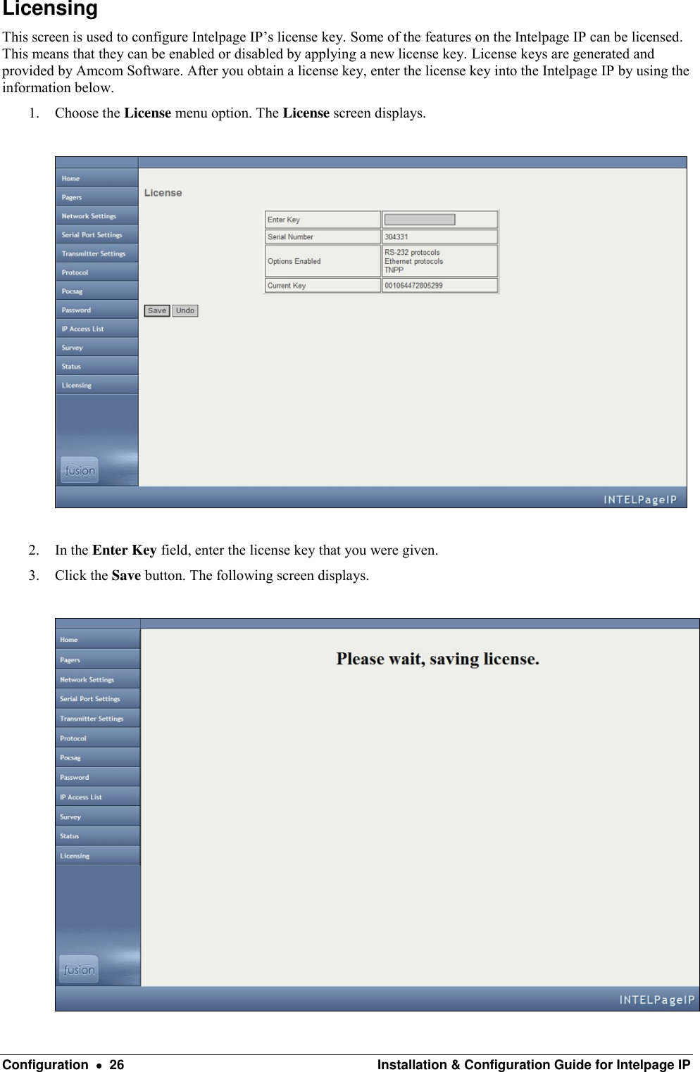  Configuration    26  Installation &amp; Configuration Guide for Intelpage IP Licensing This screen is used to configure Intelpage IP’s license key. Some of the features on the Intelpage IP can be licensed. This means that they can be enabled or disabled by applying a new license key. License keys are generated and provided by Amcom Software. After you obtain a license key, enter the license key into the Intelpage IP by using the information below. 1. Choose the License menu option. The License screen displays.    2. In the Enter Key field, enter the license key that you were given.  3. Click the Save button. The following screen displays.   