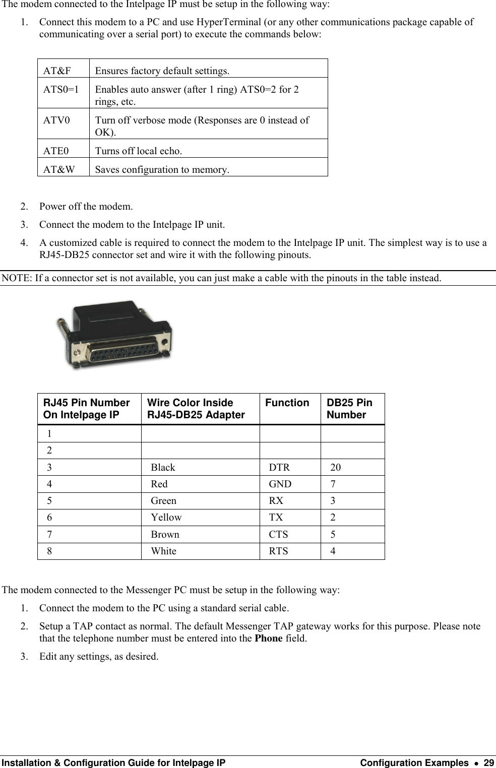  Installation &amp; Configuration Guide for Intelpage IP  Configuration Examples    29 The modem connected to the Intelpage IP must be setup in the following way: 1. Connect this modem to a PC and use HyperTerminal (or any other communications package capable of communicating over a serial port) to execute the commands below:  AT&amp;F Ensures factory default settings. ATS0=1 Enables auto answer (after 1 ring) ATS0=2 for 2 rings, etc. ATV0 Turn off verbose mode (Responses are 0 instead of OK). ATE0 Turns off local echo. AT&amp;W Saves configuration to memory.  2. Power off the modem. 3. Connect the modem to the Intelpage IP unit. 4. A customized cable is required to connect the modem to the Intelpage IP unit. The simplest way is to use a RJ45-DB25 connector set and wire it with the following pinouts. NOTE: If a connector set is not available, you can just make a cable with the pinouts in the table instead.   RJ45 Pin Number On Intelpage IP Wire Color Inside RJ45-DB25 Adapter Function DB25 Pin Number 1    2    3 Black DTR 20 4 Red GND 7 5 Green RX 3 6 Yellow TX 2 7 Brown CTS 5 8 White RTS 4  The modem connected to the Messenger PC must be setup in the following way: 1. Connect the modem to the PC using a standard serial cable. 2. Setup a TAP contact as normal. The default Messenger TAP gateway works for this purpose. Please note that the telephone number must be entered into the Phone field.  3. Edit any settings, as desired.   