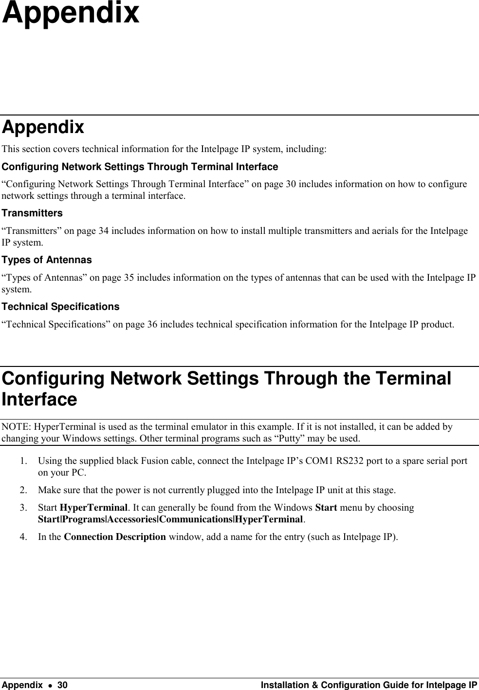  Appendix    30  Installation &amp; Configuration Guide for Intelpage IP Appendix Appendix This section covers technical information for the Intelpage IP system, including: Configuring Network Settings Through Terminal Interface “Configuring Network Settings Through Terminal Interface” on page 30 includes information on how to configure network settings through a terminal interface. Transmitters “Transmitters” on page 34 includes information on how to install multiple transmitters and aerials for the Intelpage IP system. Types of Antennas “Types of Antennas” on page 35 includes information on the types of antennas that can be used with the Intelpage IP system. Technical Specifications “Technical Specifications” on page 36 includes technical specification information for the Intelpage IP product.  Configuring Network Settings Through the Terminal Interface NOTE: HyperTerminal is used as the terminal emulator in this example. If it is not installed, it can be added by changing your Windows settings. Other terminal programs such as “Putty” may be used. 1. Using the supplied black Fusion cable, connect the Intelpage IP’s COM1 RS232 port to a spare serial port on your PC. 2. Make sure that the power is not currently plugged into the Intelpage IP unit at this stage. 3. Start HyperTerminal. It can generally be found from the Windows Start menu by choosing Start|Programs|Accessories|Communications|HyperTerminal.   4. In the Connection Description window, add a name for the entry (such as Intelpage IP).       